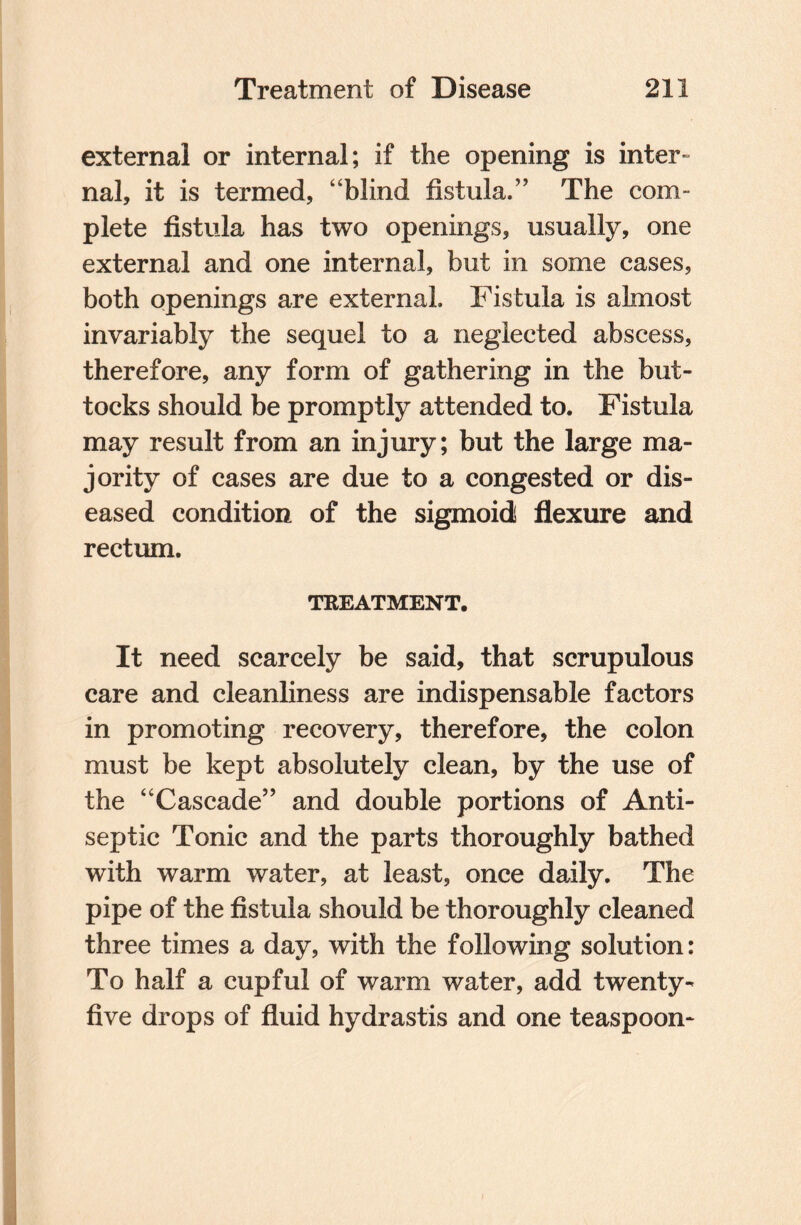 external or internal; if the opening is inter¬ nal, it is termed, “blind fistula.” The com- plete fistula has two openings, usually, one external and one internal, but in some cases, both openings are external. Fistula is almost invariably the sequel to a neglected abscess, therefore, any form of gathering in the but¬ tocks should be promptly attended to. Fistula may result from an injury; but the large ma¬ jority of cases are due to a congested or dis¬ eased condition of the sigmoid flexure and rectum. TREATMENT. It need scarcely be said, that scrupulous care and cleanliness are indispensable factors in promoting recovery, therefore, the colon must be kept absolutely clean, by the use of the “Cascade” and double portions of Anti¬ septic Tonic and the parts thoroughly bathed with warm water, at least, once daily. The pipe of the fistula should be thoroughly cleaned three times a day, with the following solution: To half a cupful of warm water, add twenty- five drops of fluid hydrastis and one teaspoon-