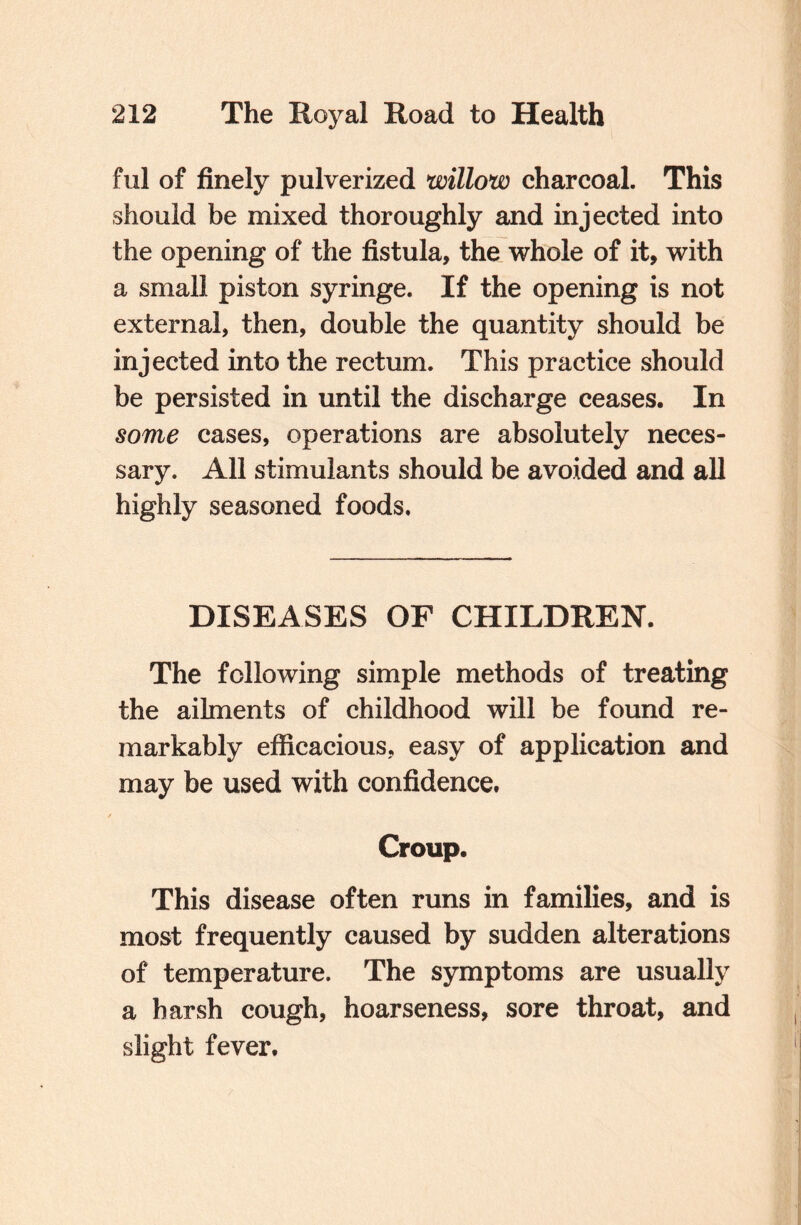 ful of finely pulverized willow charcoal. This should be mixed thoroughly and injected into the opening of the fistula, the whole of it, with a small piston syringe. If the opening is not external, then, double the quantity should be injected into the rectum. This practice should be persisted in until the discharge ceases. In some cases, operations are absolutely neces¬ sary. All stimulants should be avoided and all highly seasoned foods. DISEASES OF CHILDREN. The following simple methods of treating the ailments of childhood will be found re¬ markably efficacious, easy of application and may be used with confidence. Croup. This disease often runs in families, and is most frequently caused by sudden alterations of temperature. The symptoms are usually a harsh cough, hoarseness, sore throat, and slight fever.