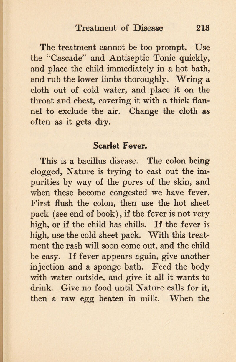The treatment cannot be too prompt. Use the “Cascade” and Antiseptic Tonic quickly, and place the child immediately in a hot bath, and rub the lower limbs thoroughly. Wring a cloth out of cold water, and place it on the throat and chest, covering it with a thick flan¬ nel to exclude the air. Change the cloth as often as it gets dry. Scarlet Fever. This is a bacillus disease. The colon being clogged. Nature is trying to cast out the im¬ purities by way of the pores of the skin, and when these become congested we have fever. First flush the colon, then use the hot sheet pack (see end of book), if the fever is not very high, or if the child has chills. If the fever is high, use the cold sheet pack. With this treat¬ ment the rash will soon come out, and the child be easy. If fever appears again, give another injection and a sponge bath. Feed the body with water outside, and give it all it wants to drink. Give no food until Nature calls for it, then a raw egg beaten in milk. When the