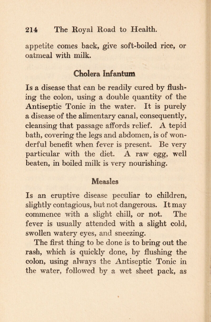 appetite comes back, give soft-boiled rice, or oatmeal with milk. Cholera Infantum Is a disease that can be readily cured by flush¬ ing the colon, using a double quantity of the Antiseptic Tonic in the water. It is purely a disease of the alimentary canal, consequently, cleansing that passage affords relief. A tepid bath, covering the legs and abdomen, is of won¬ derful benefit when fever is present. Be very particular with the diet. A raw egg, well beaten, in boiled milk is very nourishing. Measles Is an eruptive disease peculiar to children, slightly contagious, but not dangerous. It may commence with a slight chill, or not. The fever is usually attended with a slight cold, swollen watery eyes, and sneezing. The first thing to be done is to bring out the rash, which is quickly done, by flushing the colon, using always the Antiseptic Tonic in the water, followed by a wet sheet pack, as