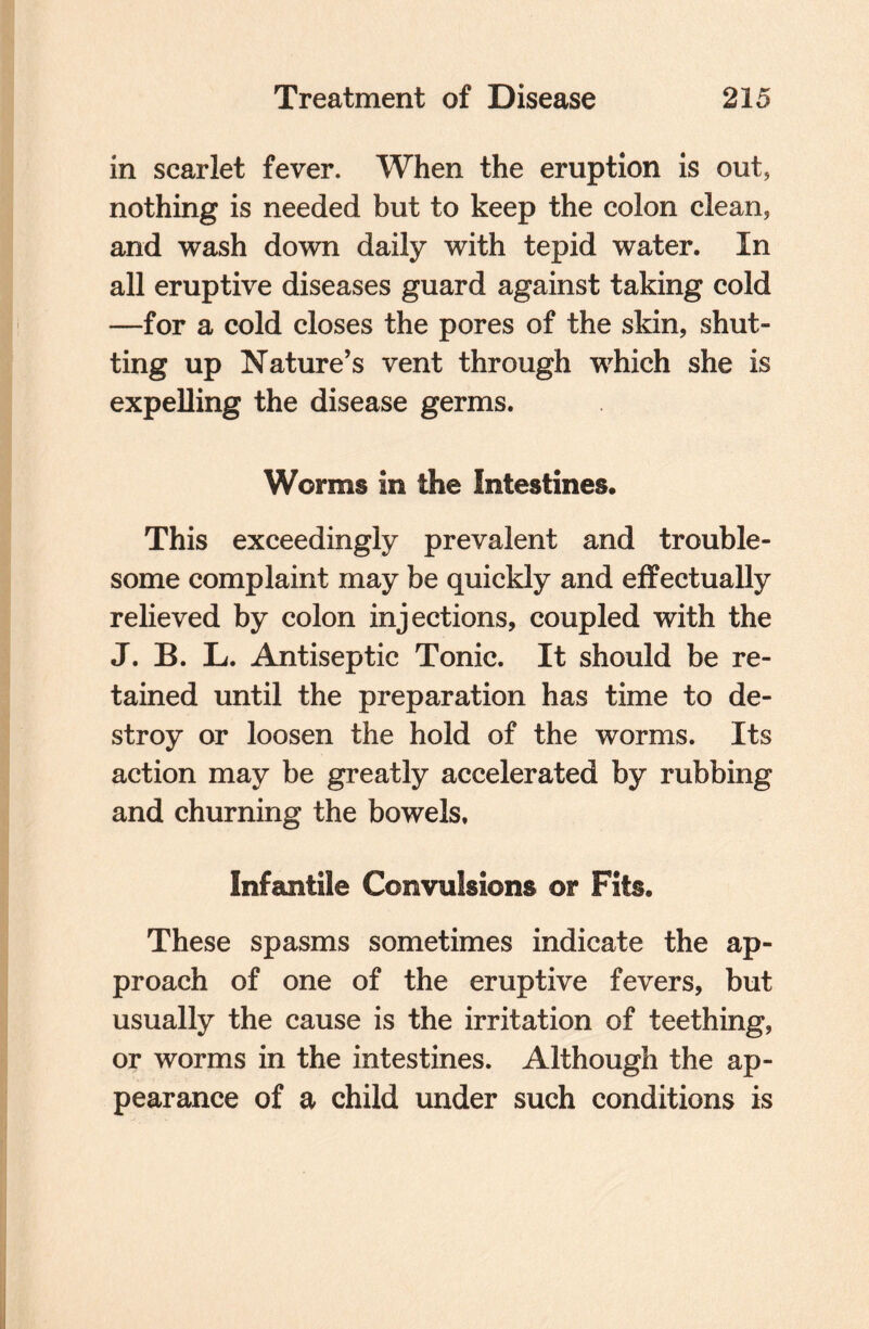 in scarlet fever. When the eruption is out, nothing is needed but to keep the colon clean, and wash down daily with tepid water. In all eruptive diseases guard against taking cold —for a cold closes the pores of the skin, shut¬ ting up Nature’s vent through which she is expelling the disease germs. Worms in the Intestines. This exceedingly prevalent and trouble¬ some complaint may be quickly and effectually relieved by colon injections, coupled with the J. B. L. Antiseptic Tonic. It should be re¬ tained until the preparation has time to de¬ stroy or loosen the hold of the worms. Its action may be greatly accelerated by rubbing and churning the bowels. Infantile Convulsions or Fits. These spasms sometimes indicate the ap¬ proach of one of the eruptive fevers, but usually the cause is the irritation of teething, or worms in the intestines. Although the ap¬ pearance of a child under such conditions is