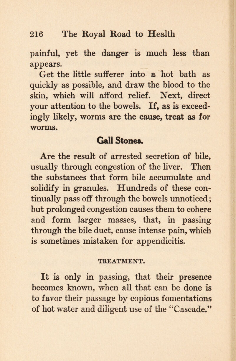 painful, yet the danger is much less than appears. Get the little sufferer into a hot bath as quickly as possible, and draw the blood to the skin, which will afford relief. Next, direct your attention to the bowels. If, as is exceed¬ ingly likely, worms are the cause, treat as for worms. Gall Stones. Are the result of arrested secretion of bile, usually through congestion of the liver. Then the substances that form bile accumulate and solidify in granules. Hundreds of these con¬ tinually pass off through the bowels unnoticed; but prolonged congestion causes them to cohere and form larger masses, that, in passing through the bile duct, cause intense pain, which is sometimes mistaken for appendicitis. TREATMENT. It is only in passing, that their presence becomes known, when all that can be done is to favor their passage by copious fomentations of hot water and diligent use of the ‘Cascade.”