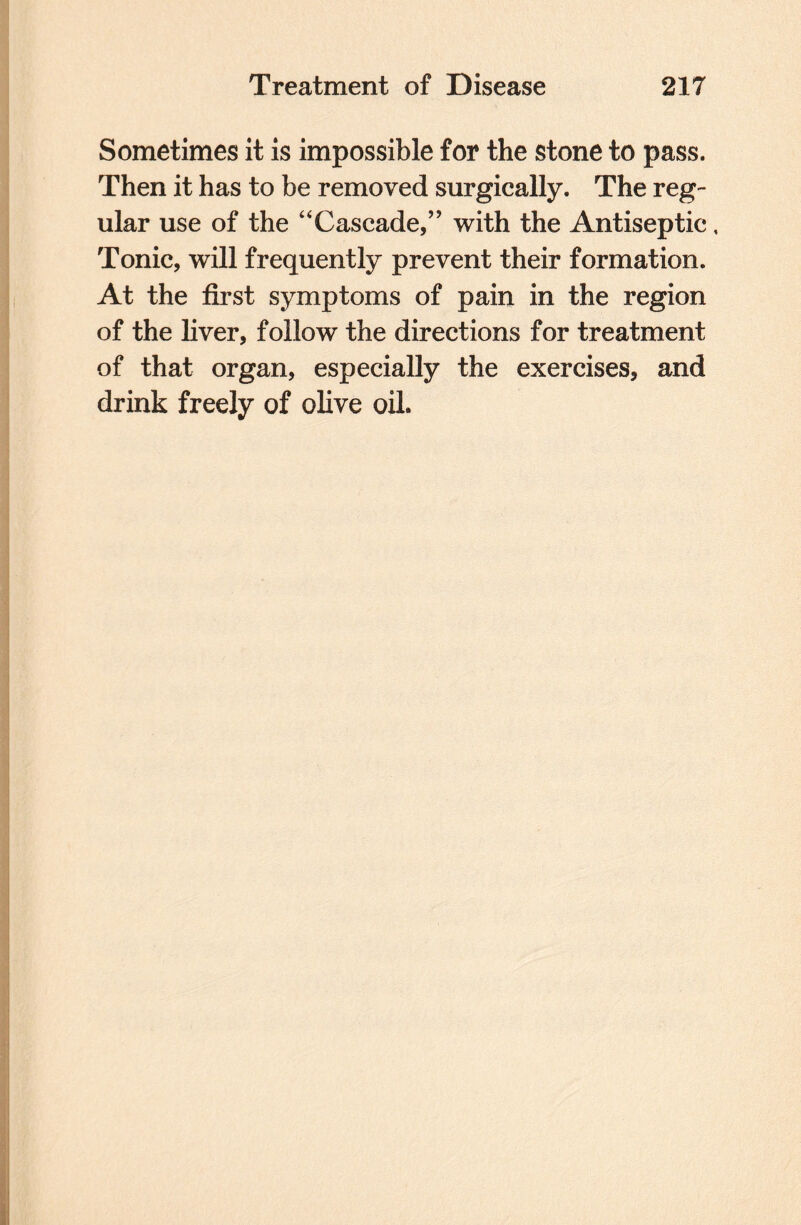 Sometimes it is impossible for the stone to pass. Then it has to be removed surgically. The reg¬ ular use of the “Cascade,” with the Antiseptic, Tonic, will frequently prevent their formation. At the first symptoms of pain in the region of the liver, follow the directions for treatment of that organ, especially the exercises, and drink freely of olive oil.