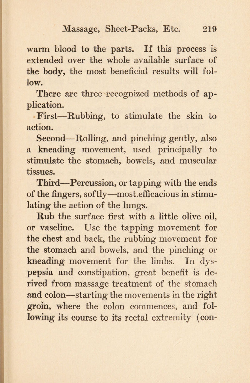 warm blood to the parts. If this process is extended over the whole available surface of the body, the most beneficial results will fol¬ low. There are three recognized methods of ap¬ plication. First—Rubbing, to stimulate the skin to action. Second—Rolling, and pinching gently, also a kneading movement, used principally to stimulate the stomach, bowels, and muscular tissues. Third—Percussion, or tapping with the ends of the fingers, softly—most, efficacious in stimu¬ lating the action of the lungs. Rub the surface first with a little olive oil, or vaseline. Use the tapping movement for the chest and back, the rubbing movement for the stomach and bowels, and the pinching or kneading movement for the limbs. In dys¬ pepsia and constipation, great benefit is de¬ rived from massage treatment of the stomach and colon—starting the movements in the right groin, where the colon commences, and fol¬ lowing its course to its rectal extremity (con-
