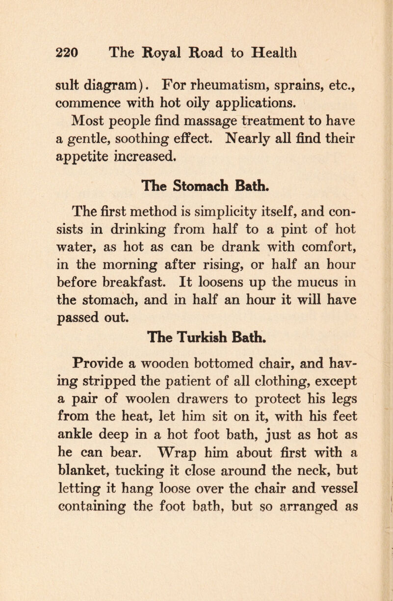 suit diagram). For rheumatism, sprains, etc., commence with hot oily applications. Most people find massage treatment to have a gentle, soothing effect. Nearly all find their appetite increased. The Stomach Bath. The first method is simplicity itself, and con¬ sists in drinking from half to a pint of hot water, as hot as can be drank with comfort, in the morning after rising, or half an hour before breakfast. It loosens up the mucus in the stomach, and in half an hour it will have passed out. The Turkish Bath. Provide a wooden bottomed chair, and hav¬ ing stripped the patient of all clothing, except a pair of woolen drawers to protect his legs from the heat, let him sit on it, with his feet ankle deep in a hot foot bath, just as hot as he can bear. Wrap him about first with a blanket, tucking it close around the neck, but letting it hang loose over the chair and vessel containing the foot bath, but so arranged as