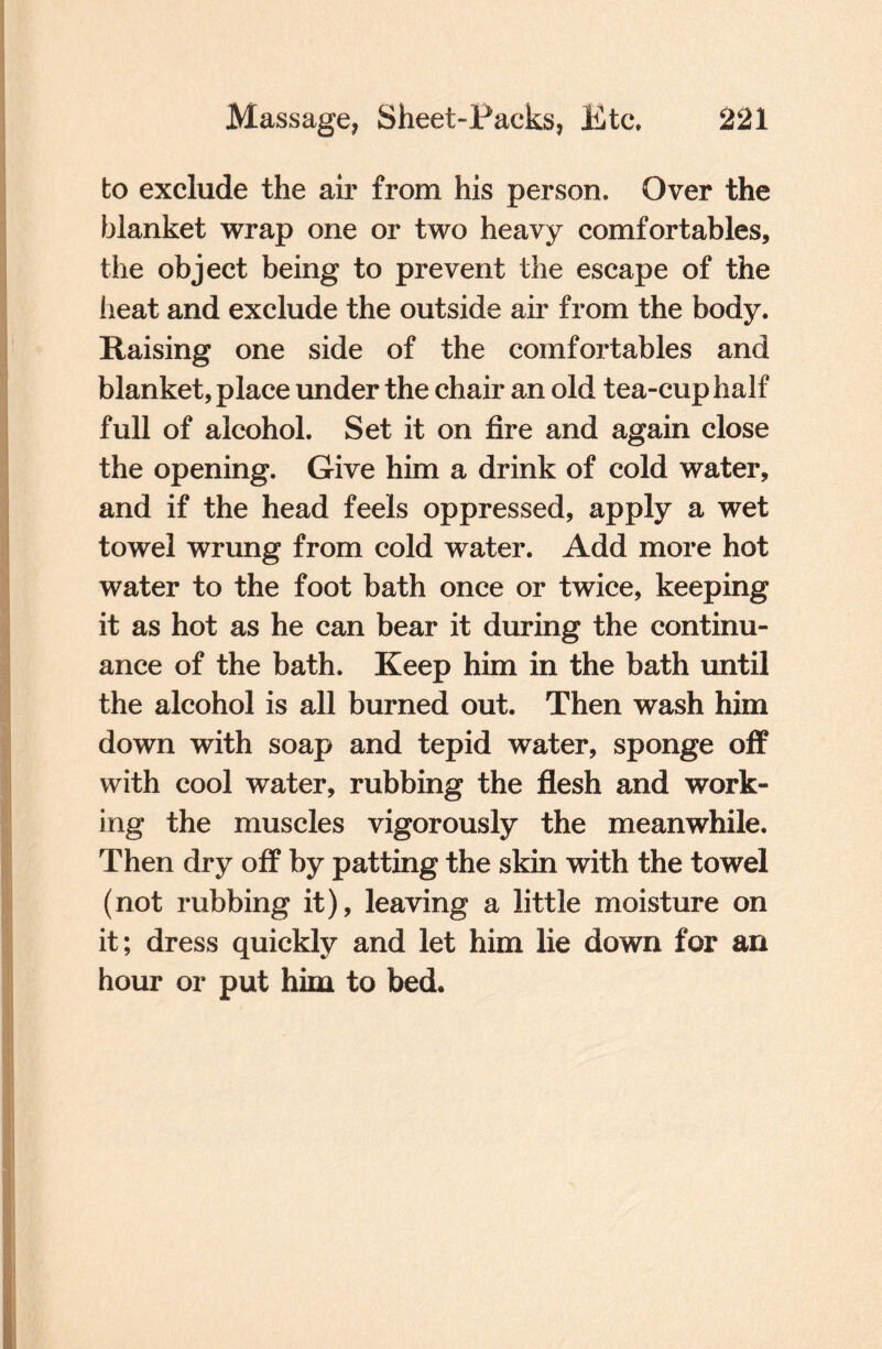 to exclude the air from his person. Over the blanket wrap one or two heavy comfortables, the object being to prevent the escape of the heat and exclude the outside air from the body. Raising one side of the comfortables and blanket, place under the chair an old tea-cup half full of alcohol. Set it on fire and again close the opening. Give him a drink of cold water, and if the head feels oppressed, apply a wet towel wrung from cold water. Add more hot water to the foot bath once or twice, keeping it as hot as he can bear it during the continu¬ ance of the bath. Keep him in the bath until the alcohol is all burned out. Then wash him down with soap and tepid water, sponge off with cool water, rubbing the flesh and work¬ ing the muscles vigorously the meanwhile. Then dry off by patting the skin with the towel (not rubbing it), leaving a little moisture on it; dress quickly and let him lie down for an hour or put him to bed.