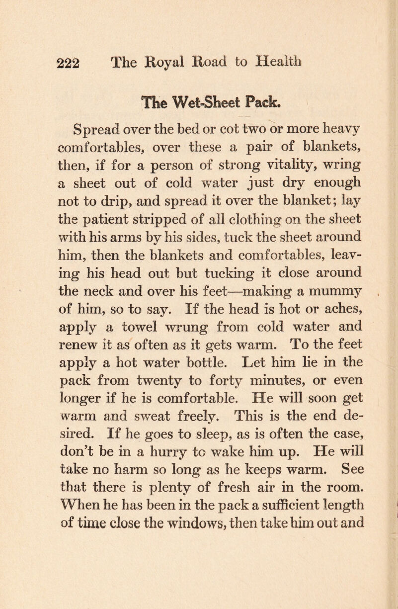 The Wet-Sheet Pack Spread over the bed or cot two or more heavy comfortables, over these a pair of blankets, then, if for a person of strong vitality, wring a sheet out of cold water just dry enough not to drip, and spread it over the blanket; lay the patient stripped of all clothing on the sheet with his arms by his sides, tuck the sheet around him, then the blankets and comfortables, leav¬ ing his head out but tucking it close around the neck and over his feet—making a mummy of him, so to say. If the head is hot or aches, apply a towel wrung from cold water and renew it as often as it gets warm. To the feet apply a hot water bottle. Let him lie in the pack from twenty to forty minutes, or even longer if he is comfortable. He will soon get warm and sweat freely. This is the end de¬ sired. If he goes to sleep, as is often the case, don’t be in a hurry to wake him up. He will take no harm so long as he keeps warm. See that there is plenty of fresh air in the room. When he has been in the pack a sufficient length of time close the windows, then take him out and