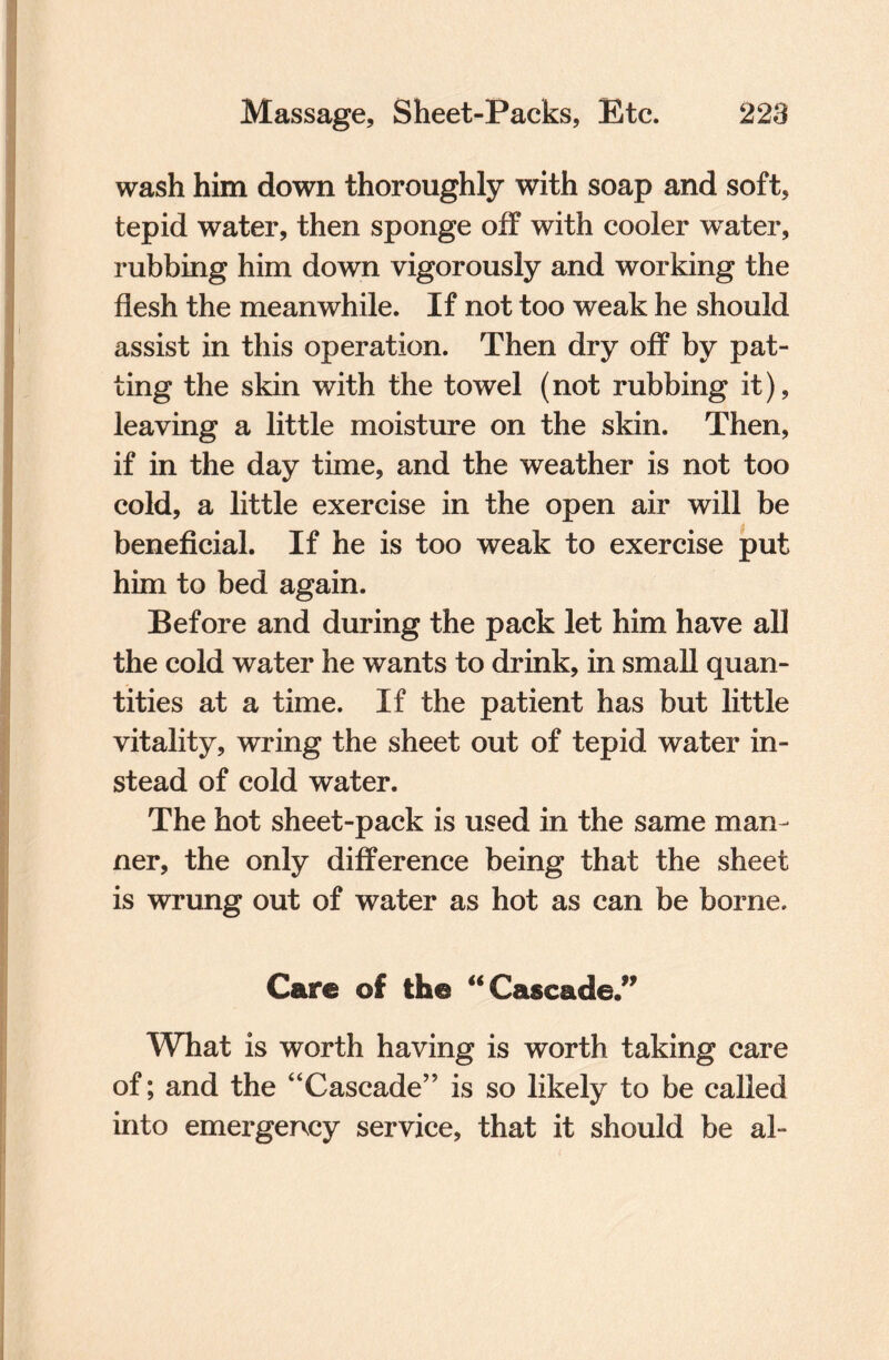 wash him down thoroughly with soap and soft, tepid water, then sponge off with cooler water, rubbing him down vigorously and working the flesh the meanwhile. If not too weak he should assist in this operation. Then dry off by pat¬ ting the skin with the towel (not rubbing it), leaving a little moisture on the skin. Then, if in the day time, and the weather is not too cold, a little exercise in the open air will be beneficial. If he is too weak to exercise put him to bed again. Before and during the pack let him have all the cold water he wants to drink, in small quan¬ tities at a time. If the patient has but little vitality, wring the sheet out of tepid water in¬ stead of cold water. The hot sheet-pack is used in the same man¬ ner, the only difference being that the sheet is wrung out of water as hot as can be borne. Care of the “ Cascade.” What is worth having is worth taking care of; and the “Cascade” is so likely to be called into emergency service, that it should be al-