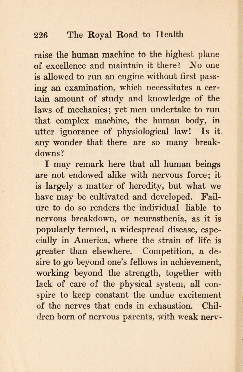raise the human machine to the highest plane of excellence and maintain it there? No one is allowed to run an engine without first pass¬ ing an examination, which necessitates a cer¬ tain amount of study and knowledge of the laws of mechanics; yet men undertake to run that complex machine, the human body, in utter ignorance of physiological law! Is it any wonder that there are so many break¬ downs ? I may remark here that all human beings are not endowed alike with nervous force; it is largely a matter of heredity, but what we have may be cultivated and developed. Fail¬ ure to do so renders the individual liable to nervous breakdown, or neurasthenia, as it is popularly termed, a widespread disease, espe¬ cially in America, where the strain of life is greater than elsewhere. Competition, a de¬ sire to go beyond one’s fellows in achievement, working beyond the strength, together with lack of care of the physical system, all con¬ spire to keep constant the undue excitement of the nerves that ends in exhaustion. Chil¬ dren born of nervous parents, with weak nerv-
