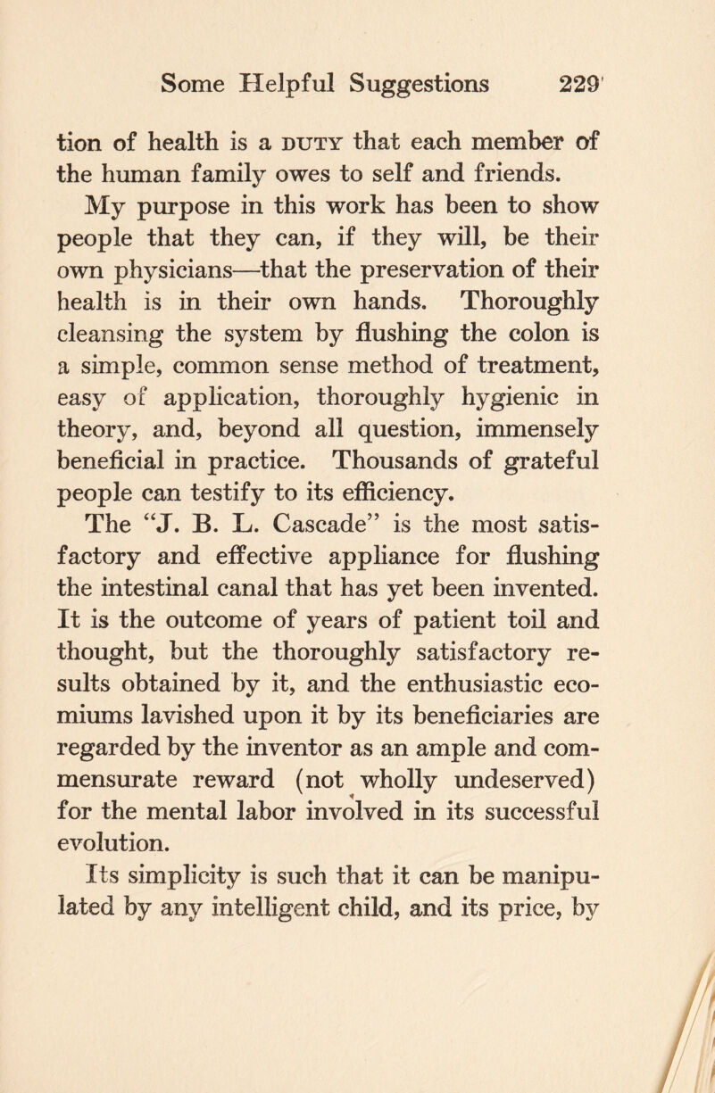 tion of health is a duty that each member of the human family owes to self and friends. My purpose in this work has been to show people that they can, if they will, be their own physicians—that the preservation of their health is in their own hands. Thoroughly cleansing the system by flushing the colon is a simple, common sense method of treatment, easy of application, thoroughly hygienic in theory, and, beyond all question, immensely beneficial in practice. Thousands of grateful people can testify to its efficiency. The “J. B. L. Cascade” is the most satis¬ factory and effective appliance for flushing the intestinal canal that has yet been invented. It is the outcome of years of patient toil and thought, but the thoroughly satisfactory re¬ sults obtained by it, and the enthusiastic eco- miums lavished upon it by its beneficiaries are regarded by the inventor as an ample and com¬ mensurate reward (not wholly undeserved) for the mental labor involved in its successful evolution. Its simplicity is such that it can be manipu¬ lated by any intelligent child, and its price, by