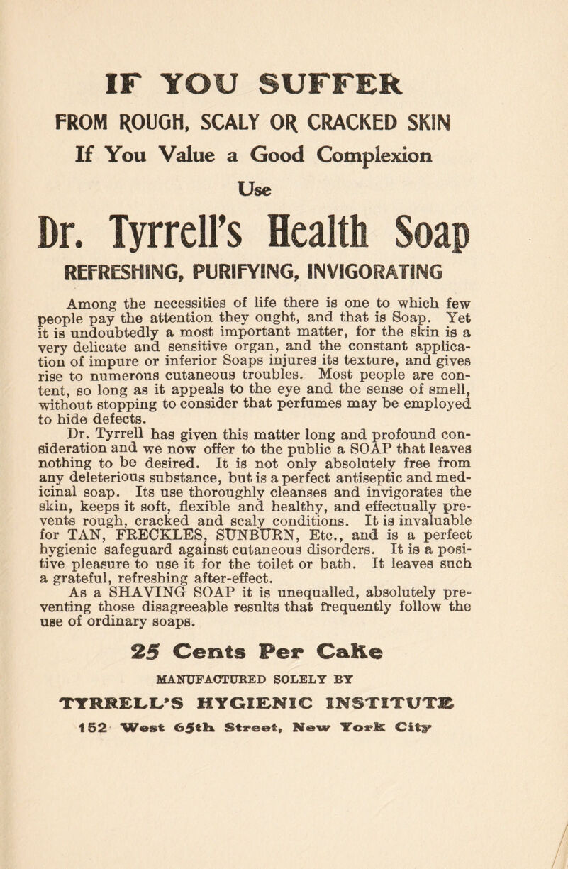 IF YOU SUFFER FROM ROUGH, SCALY OR CRACKED SKIN If You Value a Good Complexion Use Dr. Tyrrell’s Health Soap REFRESHING, PURIFYING, INVIGORATING Among the necessities of life there is one to which few people pay the attention they ought, and that is Soap. Yet it is undoubtedly a most important matter, for the skin is a very delicate and sensitive organ, and the constant applica¬ tion of impure or inferior Soaps injures its texture, and gives rise to numerous cutaneous troubles. Most people are con¬ tent, so long as it appeals to the eye and the sense of smell, without stopping to consider that perfumes may be employed to hide defects. Dr. Tyrrell has given this matter long and profound con¬ sideration and we now offer to the public a SOAP that leaves nothing to be desired. It is not only absolutely free from any deleterious substance, but is a perfect antiseptic and med¬ icinal soap. Its use thoroughly cleanses and invigorates the skin, keeps it soft, flexible and healthy, and effectually pre¬ vents rough, cracked and scaly conditions. It is invaluable for TAN, FRECKLES, SUNBURN, Etc., and is a perfect hygienic safeguard against cutaneous disorders. It is a posi¬ tive pleasure to use it for the toilet or bath. It leaves such a grateful, refreshing after-effect. As a SHAVING SOAP it is unequalled, absolutely pre¬ venting those disagreeable results that frequently follow the use of ordinary soaps. 25 Cents Per CaKe MANUFACTURED SOLELY BY TYRRELL*S HYGIENIC INSTITUTE