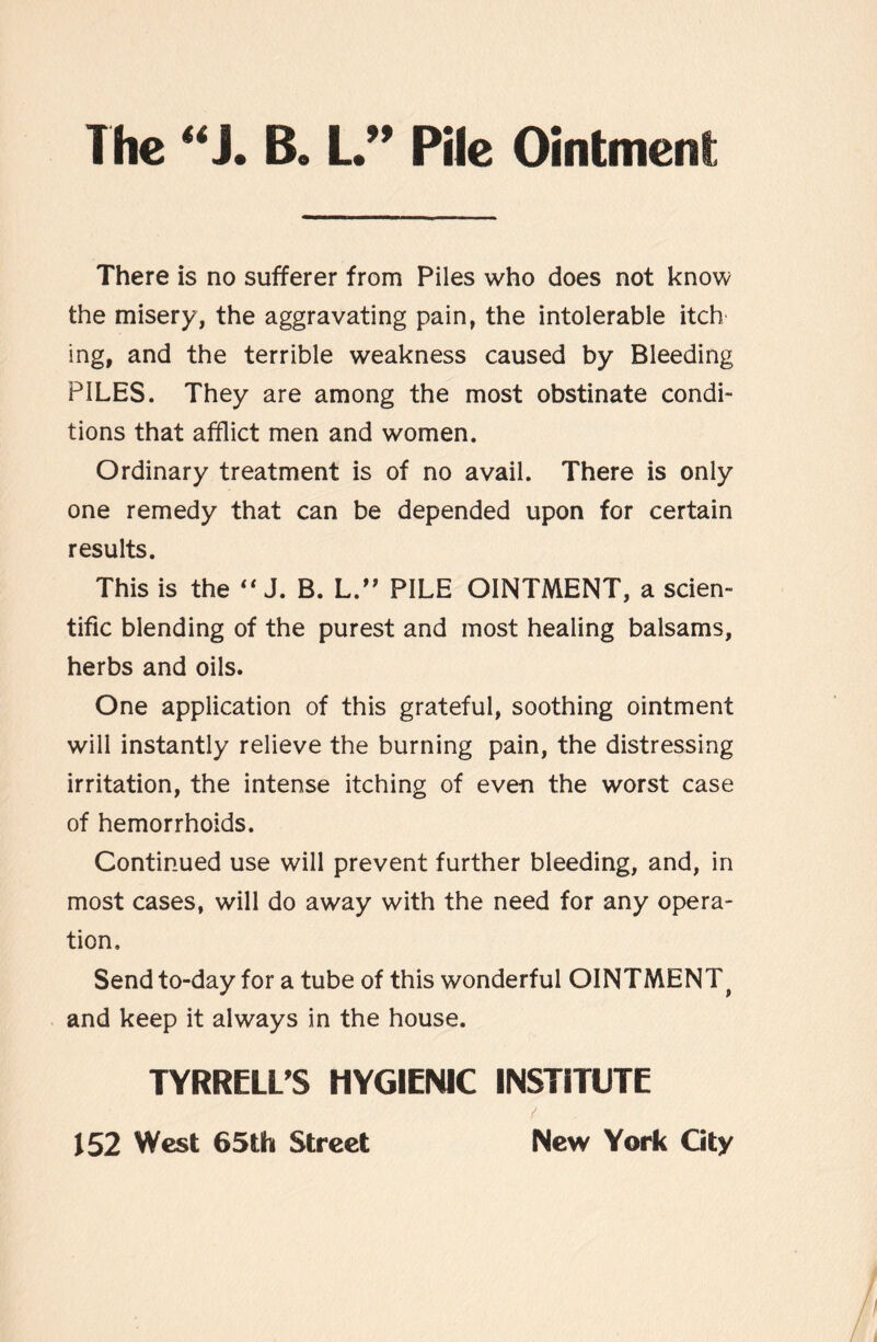 The “J. B. L.” Pile Ointmenl There is no sufferer from Piles who does not know the misery, the aggravating pain, the intolerable itch ing, and the terrible weakness caused by Bleeding PILES. They are among the most obstinate condi¬ tions that afflict men and women. Ordinary treatment is of no avail. There is only one remedy that can be depended upon for certain results. This is the  J. B. L.” PILE OINTMENT, a scien¬ tific blending of the purest and most healing balsams, herbs and oils. One application of this grateful, soothing ointment will instantly relieve the burning pain, the distressing irritation, the intense itching of even the worst case of hemorrhoids. Continued use will prevent further bleeding, and, in most cases, will do away with the need for any opera¬ tion. Send to-day for a tube of this wonderful OINTMENT} and keep it always in the house. TYRRELL’S HYGIENIC INSTITUTE / New York Gty 152 West 65th Street