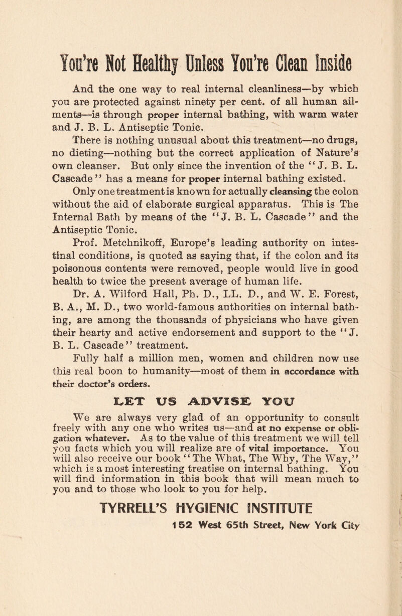 You’re Not Healthy Unless You’re Clean Inside And the one way to real internal cleanliness—by which you are protected against ninety per cent, of all human ail¬ ments—is through proper internal bathing, with warm water and J. B. L, Antiseptic Tonic. There is nothing unusual about this treatment—no drugs, no dieting—nothing but the correct application of Nature’s own cleanser. But only since the invention of the “ J. B. L. Cascade ” has a means for proper internal bathing existed. Only one treatment is known for actually cleansing the colon without the aid of elaborate surgical apparatus. This is The Internal Bath by means of the “ J. B. L. Cascade” and the Antiseptic Tonic. Prof. Metchnikoff, Europe’s leading authority on intes¬ tinal conditions, is quoted as saying that, if the colon and its poisonous contents were removed, people would live in good health to twice the present average of human life. Dr. A. Wilford Hall, Ph. D., LL. D., and W. E. Forest, B. A., M. D., two world-famous authorities on internal bath¬ ing, are among the thousands of physicians who have given their hearty and active endorsement and support to the “ J. B. L. Cascade” treatment. Fully half a million men, women and children now use this real boon to humanity—most of them in accordance with their doctor’s orders. LET US ADVISE YOU We are always very glad of an opportunity to consult freely with any one who writes us—and at no expense or obli¬ gation whatever. As to the value of this treatment we will tell you facts which you will realize are of vital importance. You will also receive our book “The What, The Why, The Way,” which is a most interesting treatise on internal bathing. You will find information in this book that will mean much to you and to those who look to you for help. TYRRELL'S HYGIENIC INSTITUTE