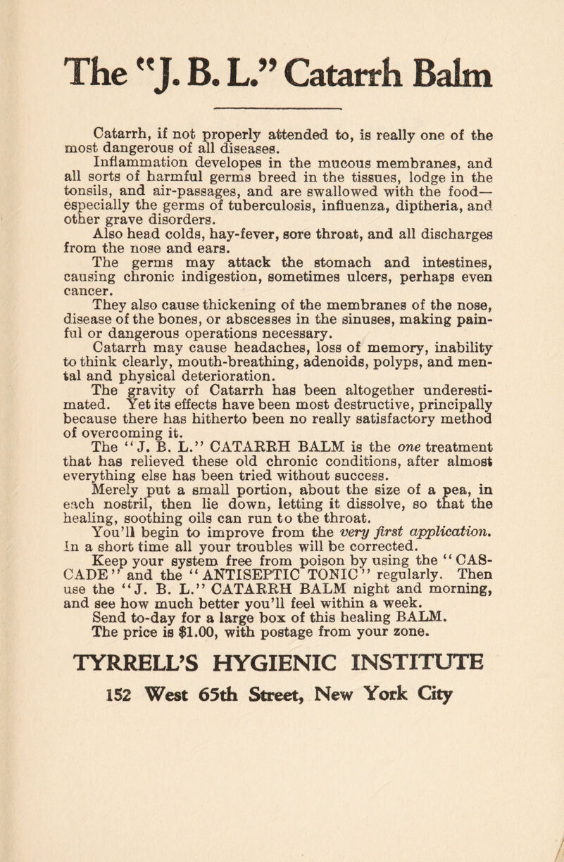 The J. B. L ” Catarrh Balm Catarrh, if not properly attended to, is really one of the most dangerous of all diseases. Inflammation developes in the mucous membranes, and all sorts of harmful germs breed in the tissues, lodge in the tonsils, and air-passages, and are swallowed with the food— especially the germs of tuberculosis, influenza, diptheria, and other grave disorders. Also head colds, hay-fever, sore throat, and all discharges from the nose and ears. The germs may attack the stomach and intestines, causing chronic indigestion, sometimes ulcers, perhaps even cancer. They also cause thickening of the membranes of the nose, disease of the bones, or abscesses in the sinuses, making pain¬ ful or dangerous operations necessary. Catarrh may cause headaches, loss of memory, inability to think clearly, mouth-breathing, adenoids, polyps, and men¬ tal and physical deterioration. The gravity of Catarrh has been altogether underesti¬ mated. Yet its effects have been most destructive, principally because there has hitherto been no really satisfactory method of overcoming it. The “J. B. L.” CATARRH BALM is the one treatment that has relieved these old chronic conditions, after almost everything else has been tried without success. Merely put a small portion, about the size of a pea, in each nostril, then lie down, letting it dissolve, so that the healing, soothing oils can run to the throat. You’ll begin to improve from the very first application. In a short time all your troubles will be corrected. Keep your system free from poison by using the ‘ ‘ CAS¬ CADE ” and the “ANTISEPTIC TONIC” regularly. Then use the “ J. B. L.” CATARRH BALM night and morning, and see how much better you’ll feel within a week. Send to-day for a large box of this healing BALM. The price is $1.00, with postage from your zone. TYRRELL’S HYGIENIC INSTITUTE