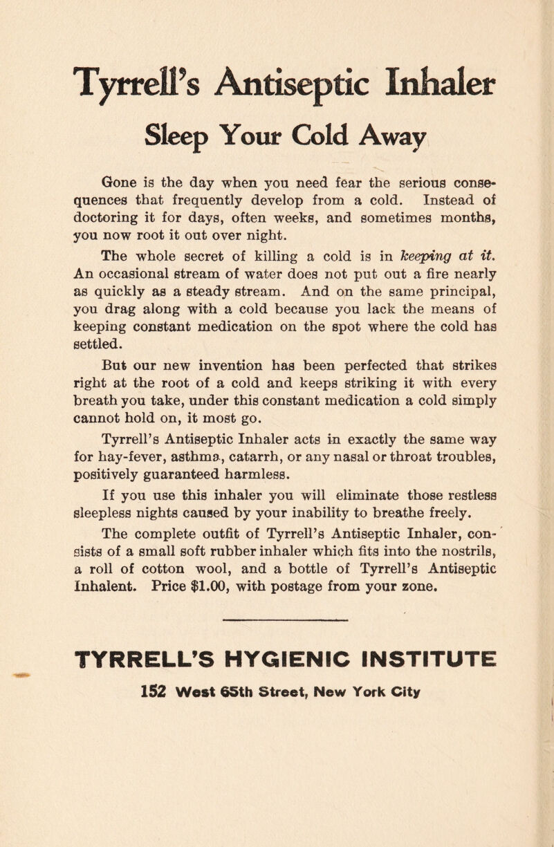 Tyrrell’s Antiseptic Inhaler Sleep Your Cold Away Gone is the day when yon need fear the serious conse¬ quences that frequently develop from a cold. Instead of doctoring it for days, often weeks, and sometimes months, you now root it out over night. The whole secret of killing a cold is in keeping at it. An occasional stream of water does not put out a fire nearly as quickly as a steady stream. And on the same principal, you drag along with a cold because you lack the means of keeping constant medication on the spot where the cold has settled. But our new invention has been perfected that strikes right at the root of a cold and keeps striking it with every breath you take, under this constant medication a cold simply cannot hold on, it most go. Tyrrell’s Antiseptic Inhaler acts in exactly the same way for hay-fever, asthma, catarrh, or any nasal or throat troubles, positively guaranteed harmless. If you use this inhaler you will eliminate those restless sleepless nights caused by your inability to breathe freely. The complete outfit of Tyrrell’s Antiseptic Inhaler, con¬ sists of a small soft rubber inhaler which fits into the nostrils, a roll of cotton wool, and a bottle of Tyrrell’s Antiseptic Inhaient. Price $1.00, with postage from your zone. TYRRELL’S HYGIENIC INSTITUTE