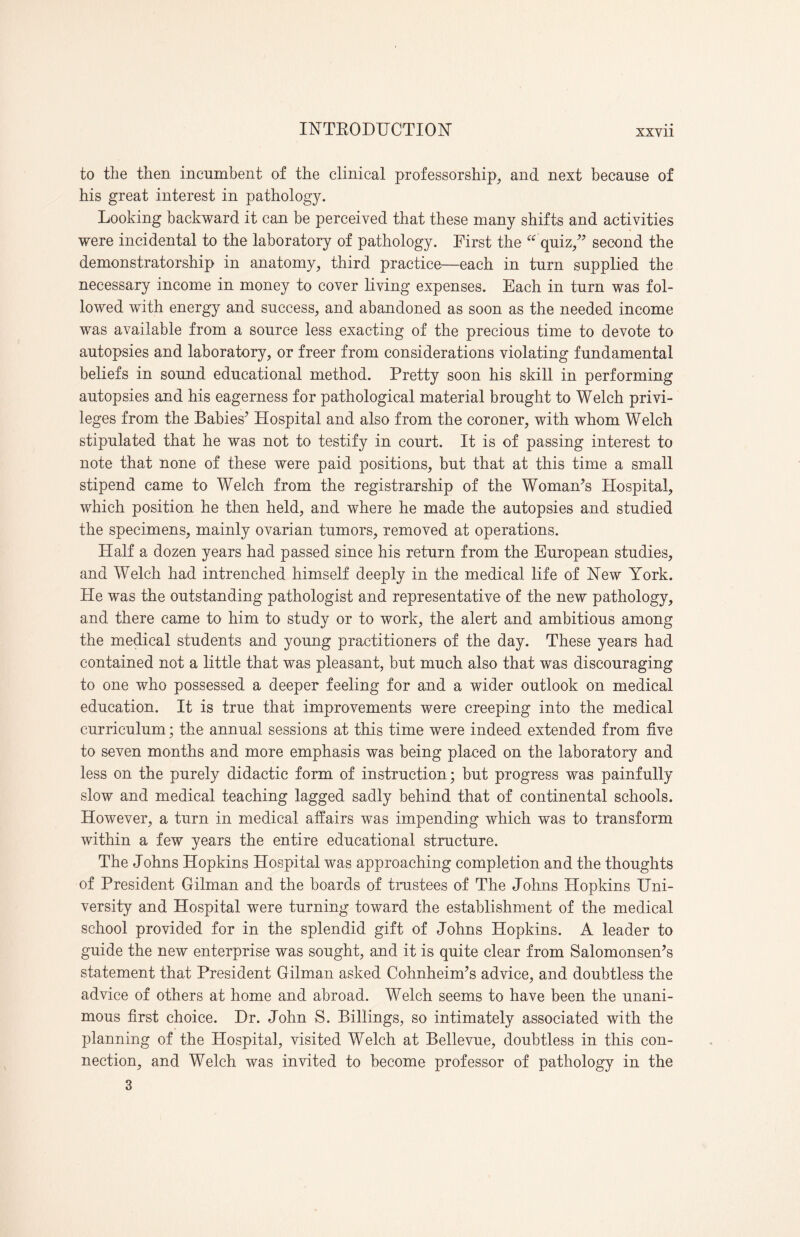 to the then incumbent of the clinical professorship, and next because of his great interest in pathology. Looking backward it can be perceived that these many shifts and activities were incidental to the laboratory of pathology. First the “ quiz,” second the demonstratorship in anatomy, third practice—each in turn supplied the necessary income in money to cover living expenses. Each in turn was fol¬ lowed with energy and success, and abandoned as soon as the needed income was available from a source less exacting of the precious time to devote to autopsies and laboratory, or freer from considerations violating fundamental beliefs in sound educational method. Pretty soon his skill in performing autopsies and his eagerness for pathological material brought to Welch privi¬ leges from the Babies’ Hospital and also from the coroner, with whom Welch stipulated that he was not to testify in court. It is of passing interest to note that none of these were paid positions, but that at this time a small stipend came to Welch from the registrar ship of the Woman’s Hospital, which position he then held, and where he made the autopsies and studied the specimens, mainly ovarian tumors, removed at operations. Plalf a dozen years had passed since his return from the European studies, and Welch had intrenched himself deeply in the medical life of New York. He was the outstanding pathologist and representative of the new pathology, and there came to him to study or to work, the alert and ambitious among the medical students and young practitioners of the day. These years had contained not a little that was pleasant, but much also that was discouraging to one who possessed a deeper feeling for and a wider outlook on medical education. It is true that improvements were creeping into the medical curriculum; the annual sessions at this time were indeed extended from five to seven months and more emphasis was being placed on the laboratory and less on the purely didactic form of instruction; but progress was painfully slow and medical teaching lagged sadly behind that of continental schools. However, a turn in medical affairs was impending which was to transform within a few years the entire educational structure. The Johns Hopkins Hospital was approaching completion and the thoughts of President Gilman and the boards of trustees of The Johns Hopkins Uni¬ versity and Hospital were turning toward the establishment of the medical school provided for in the splendid gift of Johns Hopkins. A leader to guide the new enterprise was sought, and it is quite clear from Salomonsen’s statement that President Gilman asked Cohnheim’s advice, and doubtless the advice of others at home and abroad. Welch seems to have been the unani¬ mous first choice. Dr. John S. Billings, so intimately associated with the planning of the Hospital, visited Welch at Bellevue, doubtless in this con¬ nection, and Welch was invited to become professor of pathology in the 3