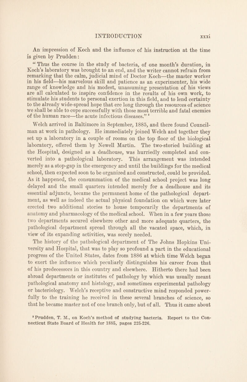 An impression of Koch and the influence of his instruction at the time is given by Prudden: “ Thus the course in the study of bacteria, of one month's duration, in Koch's laboratory was brought to an end, and the writer cannot refrain from remarking that the calm, judicial mind of Doctor Koch—the master worker in his field—his marvelous skill and patience as an experimenter, his wide range of knowledge and his modest, unassuming presentation of his views are all calculated to inspire confidence in the results of his own work, to stimulate his students to personal exertion in this field, and to lend certainty to the already wide-spread hope that ere long through the resources of science we shall be able to cope successfully with those most terrible and fatal enemies of the human race—the acute infectious diseases. 2 Welch arrived in Baltimore in September, 1885, and there found Council¬ man at work in pathology. He immediately joined Welch and together they set up a laboratory in a couple of rooms on the top floor of the biological laboratory, offered them by Newell Martin. The two-storied building at the Hospital, designed as a deadhouse, was hurriedly completed and con¬ verted into a pathological laboratory. This arrangement was intended merely as a stop-gap in the emergency and until the buildings for the medical school, then expected soon to be organized and constructed, could be provided. As it happened, the consummation of the medical school project was long delayed and the small quarters intended merely for a deadhouse and its essential adjuncts, became the permanent home of the pathological depart¬ ment, as well as indeed the actual physical foundation on which were later erected two additional stories to house temporarily the departments of anatomy and pharmacology of the medical school. When in a few years those two departments secured elsewhere other and more adequate quarters, the pathological department spread through all the vacated space, which, in view of its expanding activities, was sorely needed. The history of the pathological department of The Johns Hopkins Uni¬ versity and Hospital, that was to play so profound a part in the educational progress of the United States, dates from 1886 at which time Welch began to exert the influence which peculiarly distinguishes his career from that of his predecessors in this country and elsewhere. Hitherto there had been abroad departments or institutes of pathology by which was usually meant pathological anatomy and histology, and sometimes experimental pathology or bacteriology. Welch's receptive and constructive mind responded power¬ fully to the training he received in these several branches of science, so that he became master not of one branch only, but of all. Thus it came about 2 Prudden, T. M., on Koch’s method of studying bacteria. Report to the Con¬ necticut State Board of Health for 1885, pages 225-226.