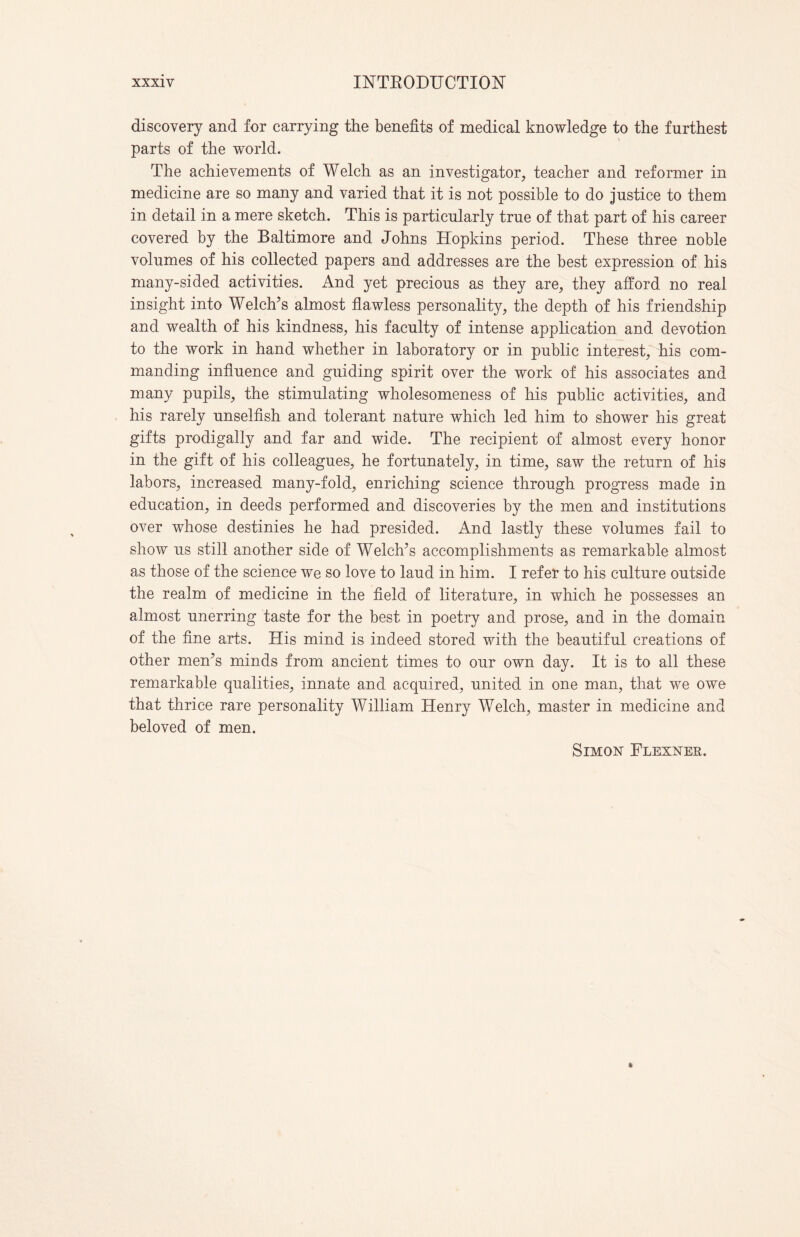 discovery and for carrying the benefits of medical knowledge to the furthest parts of the world. The achievements of Welch as an investigator, teacher and reformer in medicine are so many and varied that it is not possible to do justice to them in detail in a mere sketch. This is particularly true of that part of his career covered by the Baltimore and Johns Hopkins period. These three noble volumes of his collected papers and addresses are the best expression of his many-sided activities. And yet precious as they are, they afford no real insight into Welch’s almost flawless personality, the depth of his friendship and wealth of his kindness, his faculty of intense application and devotion to the work in hand whether in laboratory or in public interest, his com¬ manding influence and guiding spirit over the work of his associates and many pupils, the stimulating wholesomeness of his public activities, and his rarely unselfish and tolerant nature which led him to shower his great gifts prodigally and far and wide. The recipient of almost every honor in the gift of his colleagues, he fortunately, in time, saw the return of his labors, increased many-fold, enriching science through progress made in education, in deeds performed and discoveries by the men and institutions over whose destinies he had presided. And lastly these volumes fail to show us still another side of Welch’s accomplishments as remarkable almost as those of the science we so love to laud in him. I refer to his culture outside the realm of medicine in the field of literature, in which he possesses an almost unerring taste for the best in poetry and prose, and in the domain of the fine arts. His mind is indeed stored with the beautiful creations of other men’s minds from ancient times to our own day. It is to all these remarkable qualities, innate and acquired, united in one man, that we owe that thrice rare personality William Henry Welch, master in medicine and beloved of men. Simon Flexner.