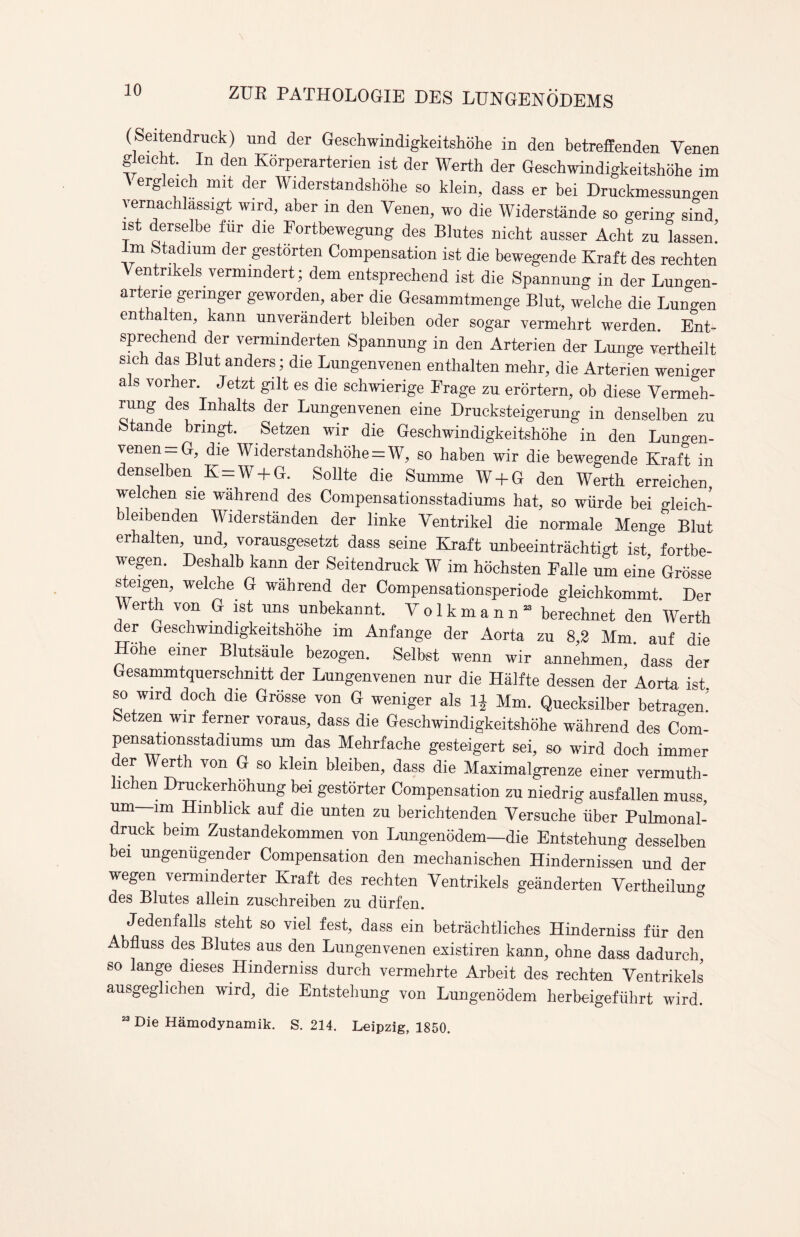 (Seitendruck) und der Gesehwindigkeitshohe in den betreffenden Venen gleicht. In den Korperarterien ist der Werth der Gesehwindigkeitshohe im ergleich mit der Widerstandshohe so klein, dass er bei Druckmessungen vernachlassigt wird, aber in den Venen, wo die Widerstiinde so gering sind ist derselbe fur die Fortbewegung des Blutes nicht ausser Acht zu lassen! lm Stadium der gestorten Compensation ist die bewegende Kraft des rechten Ventrikels vermmdert; dem entsprechend ist die Spannung in der Lungen- artene gennger geworden, aber die Gesammtmenge Blut, welche die Lungen ent alten, kann unverandert bleiben oder sogar vermehrt werden Ent- sprechend der verminderten Spannung in den Arterien der Lunge vertheilt Sic das Bint anders; die Lungenvenen enthalten mehr, die Arterien wenmer a s vorher. Jetzt gilt es die schwierige Frage zu erortern, ob diese Vermeh- rung des Inhalts der Lungenvenen eine Drucksteigerung in denselben zu Stande brmgt. Setzen wir die Gesehwindigkeitshohe in den Lungen¬ venen =G, die Widerstandshohe = W, so haben wir die bewegende Kraft in denselben K = W + G. Sollte die Summe W + G den Werth erreichen, welchen sie wahrend des Compensationsstadiums hat, so wiirde bei gleieh- bleibenden Widerstanden der linke Ventrikel die normale Menge Blut erhalten, und, vorausgesetzt dass seine Kraft unbeeintrachtigt ist fortbe- wegen. Deshalb kann der Seitendruck W im hochsten Falle urn eine Grosse steigen, welche G wahrend der Compensationsperiode gleichkommt. Der erth von G ist uns unbekannt. Volkmann13 berechnet den Werth der Gesehwindigkeitshohe im Anfange der Aorta zu 8,2 Mm. auf die Hohe einer Blutsaule bezogen. Selbst wenn wir annehmen, dass der Gesammtquerschmtt der Lungenvenen nur die Halfte dessen der Aorta ist ..Wirt dock di, G,d,« G weniger ,1, „ M„, ***, ^ Setzen wir ferner voraus, dass die Gesehwindigkeitshohe wahrend des Com- pensationsstadiums nm das Mehrfache gesteigert sei, so wird doch iminer der Werth von G so klein bleiben, dass die Maximalgrenze einer vermuth- lichen Druckerhohung bei gestorter Compensation zu niedrig ausfallen muss, urn—im Hmblick auf die unten zu berichtenden Yersuche iiber Pulmonal- ruck beim Zustandekommen von Lungenodem—die Entstehung desselben bei ungenugender Compensation den mechanischen Hindernissen und der wegen vermmderter Kraft des rechten Yentrikels geanderten Yertheilun^ des Blutes allein zuschreiben zu diirfen. Jedenfalls steht so viel fest, dass ein betrachtliches Hinderniss fiir den Abfluss des Blutes aus den Lungenvenen existiren kann, ohne dass dadurch so lange dieses Hinderniss durch vermehrte Arbeit des rechten Ventrikels ausgeglichen wird, die Entstehung von Lungenodem herbeigefiihrt wird. 23 Die Hamodynamik. S. 214. Leipzig, 1850.