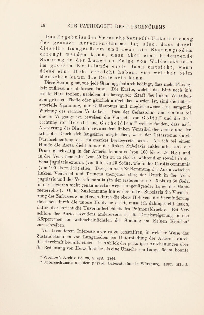 Das Ergebniss der Yersuche betreffs Unterbindung der grossen Arterienstamme ist also, dass durch dieselbe Lungenodem und zwar ein Stauungsodem erzeugt werden kann, dass aber eine bedeutende Stauung in der Lunge in Folge von W i 1 d e r s t a n d e n im grossen Kreislaufe erste dann entsteht, wenn diese eine Hohe erreicht haben, von welcher beim Menschen k a u m die Rede sein kann. Diese Stauung ist, wie jede Stauung, dadurch bedingt, dass mehr Fliissig- keit zufliesst als abfliessen kann. Die Krafte, welche das Blut noch in’s rechte Herz treiben, nachdem die bewegende Kraft des linken Yentrikels zum grossten Theile oder ganzlich aufgehoben worden ist, sind die hohere arterielle Spannung, der Gefasstonus und mbglicherweise eine saugende Y irkung des rechten Yentrikels. Dass der Gefasstonus von Einfluss bei diesem Yorgange ist, beweisen die Yersuche von Goltz,29 und die Beo- bachtung von B e z o 1 d und Gscheidlen,30 welche fanden, dass nach Absperrung des Blutabflusses aus dem linken Yentrikel der venose und der arterielle Druck sich langsamer ausgleichen, wenn der Gefasstonus durch Durchschneidung des Halsmarkes herabgesetzt wird. Als ich bei einem Hunde die Aorta dicht hinter der linken Subclavia zuklemmte, sank der Druck gleichzeitig in der Arteria femoralis (von 100 bis zu 20 Hg.) und in der Yena femoralis (von 30 bis zu 15 Soda), wahrend er sowohl’in der Yena jugularis externa (von 5 bis zu 25 Soda), wie in der Carotis communis (von 100 bis zu 150) stieg. Dagegen nach Zuklemmung der Aorta zwischen linkem Yentrikel und Truncus anonymus stieg der Druck in der Yena jugularis und der Yena femoralis (in der ersteren von 0—5 bis zu 50 Soda, in der letzteren nicht genau messbar wegen ungenugender Lange der Mano- meterrohre). Ob bei Zuklemmung hinter der linken Subclavia die Yermeh- rung des Zuflusses zum Herzen durch die obere Hohlvene die Yerminderung desselben durch die untere Hohlvene deckt, muss ich dahingestellt lassen^ dafiir aber spricht die Unveranderlichkeit des Pulmonaldruckes. Bei Yer- schluss der Aorta ascendens andererseits ist die Drucksteigerung in den Korpervenen am wahrscheinlichsten der Stauung im kleinen Kreislauf zuzuschreiben. Yon besonderem Interesse ware es zu constatiren, in welcher Weise das Zustandekommen von Lungenodem bei Hnterbindung der Arterien durch die Herzkraft beeinflusst sei. In Anblick der gelaufigen Anschauungen iiber die Bedeutung von Herzschwiiche als eine Ursache von Lungenodem, konnte 29 Virchow’s Archiv Bd. 28, S. 428. 1864. Untersuchungen aus dem physiol. Laboratorium in Wurzburg. 1867. Hft 2