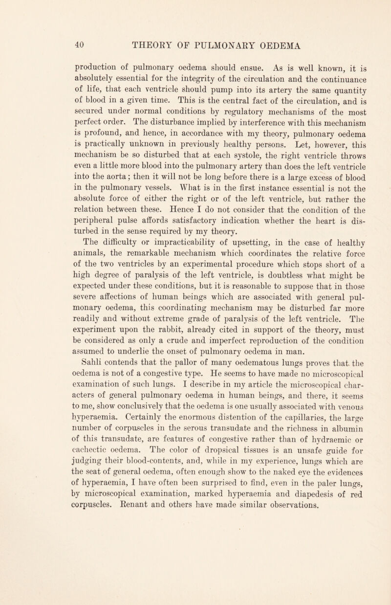 production of pulmonary oedema should ensue. As is well known, it is absolutely essential for the integrity of the circulation and the continuance of life, that each ventricle should pump into its artery the same quantity of blood in a given time. This is the central fact of the circulation, and is secured under normal conditions by regulatory mechanisms of the most perfect order. The disturbance implied by interference with this mechanism is profound, and hence, in accordance with my theory, pulmonary oedema is practically unknown in previously healthy persons. Let, however, this mechanism be so disturbed that at each systole, the right ventricle throws even a little more blood into the pulmonary artery than does the left ventricle into the aorta; then it will not be long before there is a large excess of blood in the pulmonary vessels. What is in the first instance essential is not the absolute force of either the right or of the left ventricle, but rather the relation between these. Hence I do not consider that the condition of the peripheral pulse affords satisfactory indication whether the heart is dis¬ turbed in the sense required by my theory. The difficulty or impracticability of upsetting, in the case of healthy animals, the remarkable mechanism which coordinates the relative force of the two ventricles by an experimental procedure which stops short of a high degree of paralysis of the left ventricle, is doubtless what might be expected under these conditions, but it is reasonable to suppose that in those severe affections of human beings which are associated with general pul¬ monary oedema, this coordinating mechanism may be disturbed far more readily and without extreme grade of paralysis of the left ventricle. The experiment upon the rabbit, already cited in support of the theory, must be considered as only a crude and imperfect reproduction of the condition assumed to underlie the onset of pulmonary oedema in man. Sahli contends that the pallor of many oedematous lungs proves that the oedema is not of a congestive type. He seems to have made no microscopical examination of such lungs. I describe in my article the microscopical char¬ acters of general pulmonary oedema in human beings, and there, it seems to me, show conclusively that the oedema is one usually associated with venous hvperaemia. Certainly the enormous distention of the capillaries, the large number of corpuscles in the serous transudate and the richness in albumin of this transudate, are features of congestive rather than of hydraemic or cachectic oedema. The color of dropsical tissues is an unsafe guide for judging their blood-contents, and, while in my experience, lungs which are the seat of general oedema, often enough show to the naked eye the evidences of hyperaemia, I have often been surprised to find, even in the paler lungs, by microscopical examination, marked hyperaemia and diapedesis of red corpuscles. Renant and others have made similar observations.