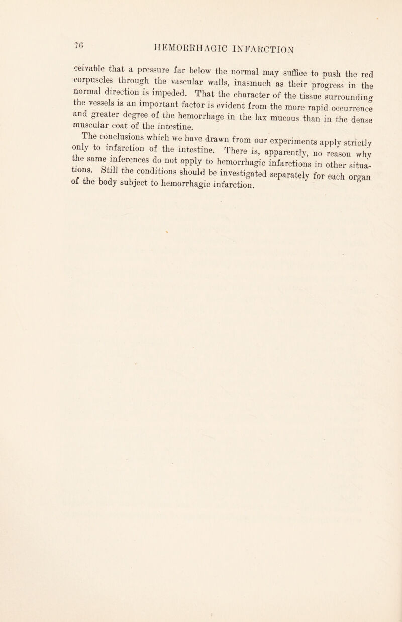 rv n ceivable that a pressure far below the normal may suffice to push the red corpuscles through the vascular walls, inasmuch as their progress in the normal direction is impeded. That the character of the tissue surrounding the vessels is an important factor is evident from the more rapid occurrence and greater degree of the hemorrhage in the lax mucous than in the dense muse alar coat of the intestine. The conclusions which we have drawn from our experiments apply strictly only to infarction of the intestine. There is, apparently, no reason wlw the same inferences do not apply to hemorrhagic infarctions in other situa- tions. Still the conditions should be investigated separately for each organ of the body subject to hemorrhagic infarction.