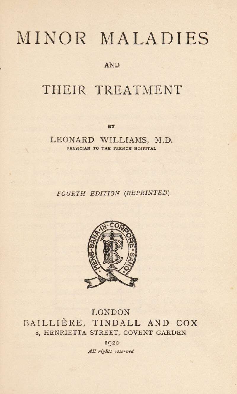 MINOR MALADIES AND THEIR TREATMENT BV LEONARD WILLIAMS, M.D. PHYSICIAN TO THE FRENCH HOSPITAL FOURTH EDITION (REPRINTED) LONDON BAILLIERE, TINDALL AND COX 8, HENRIETTA STREET, COVENT GARDEN 1920 All rights reserved