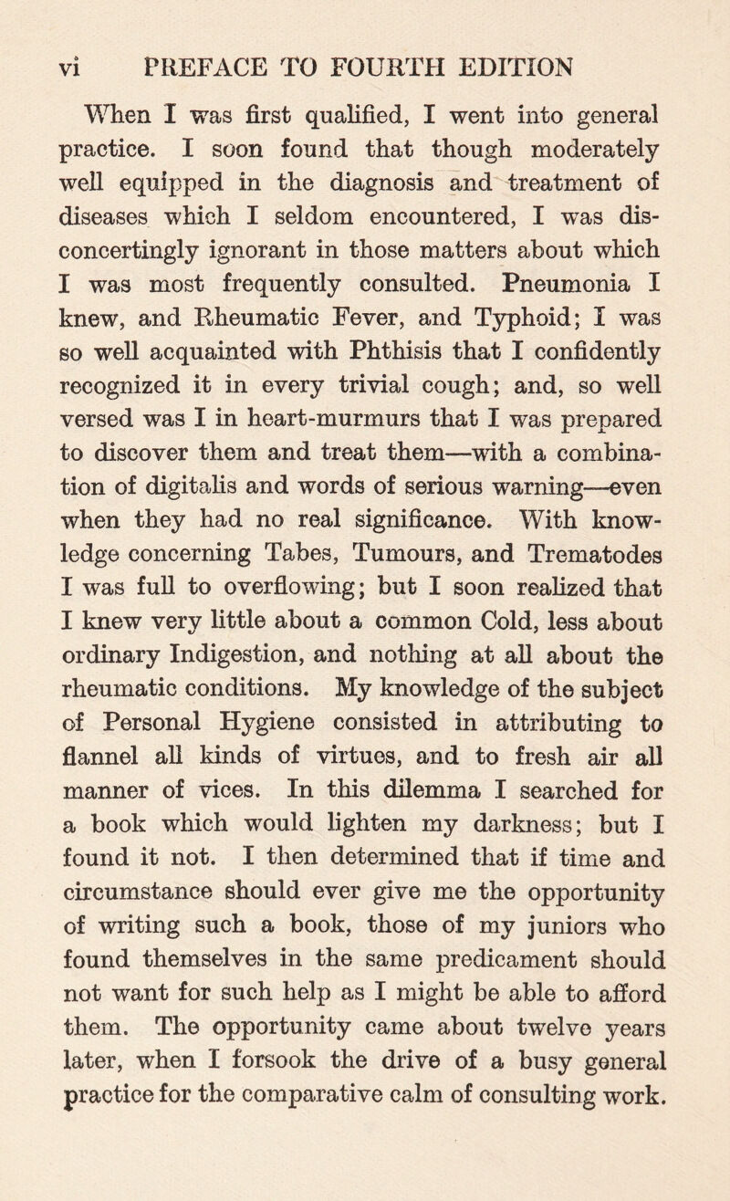 When I was first qualified, I went into general practice. I soon found that though moderately well equipped in the diagnosis and treatment of diseases which I seldom encountered, I was dis¬ concertingly ignorant in those matters about which I was most frequently consulted. Pneumonia I knew, and Rheumatic Fever, and Typhoid; I was so well acquainted with Phthisis that I confidently recognized it in every trivial cough; and, so well versed was I in heart-murmurs that I was prepared to discover them and treat them—with a combina¬ tion of digitalis and words of serious warning-even when they had no real significance. With know¬ ledge concerning Tabes, Tumours, and Trematodes I was full to overflowing; but I soon realized that I knew very little about a common Cold, less about ordinary Indigestion, and nothing at all about the rheumatic conditions. My knowledge of the subject of Personal Hygiene consisted in attributing to flannel all kinds of virtues, and to fresh air all manner of vices. In this dilemma I searched for a book which would lighten my darkness; but I found it not. I then determined that if time and circumstance should ever give me the opportunity of writing such a book, those of my juniors who found themselves in the same predicament should not want for such help as I might be able to afford them. The opportunity came about twelve years later, when I forsook the drive of a busy general practice for the comparative calm of consulting work.