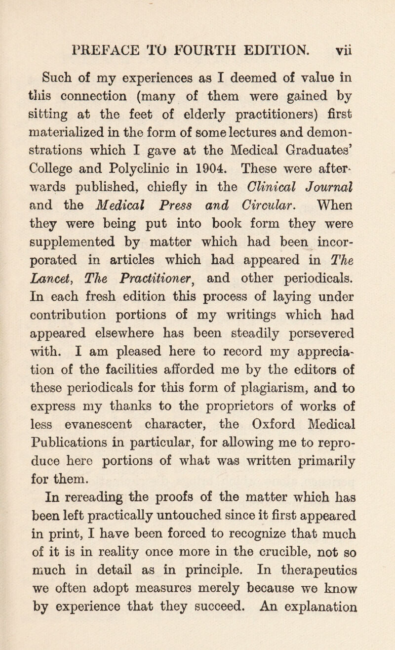 Such of my experiences as I deemed of value in this comiection (many of them were gained by sitting at the feet of elderly practitioners) first materialized in the form of some lectures and demon¬ strations which I gave at the Medical Graduates’ College and Polyclinic in 1904. These were after* wards published, chiefly in the Clinical Journal and the Medical Press and Circular. When they were being put into book form they were supplemented by matter which had been incor¬ porated in articles which had appeared in The Lancet, The Practitioner9 and other periodicals. In each fresh edition this process of laying under contribution portions of my writings which had appeared elsewhere has been steadily persevered with. I am pleased here to record my apprecia¬ tion of the facilities afforded me by the editors of these periodicals for this form of plagiarism, and to express my thanks to the proprietors of works of less evanescent character, the Oxford Medical Publications in particular, for allowing me to repro¬ duce here portions of what was written primarily for them. In rereading the proofs of the matter which has been left practically untouched since it first appeared in print, I have been forced to recognize that much of it is in reality once more in the crucible, not so much in detail as in principle. In therapeutics we often adopt measures merely because we know by experience that they succeed. An explanation