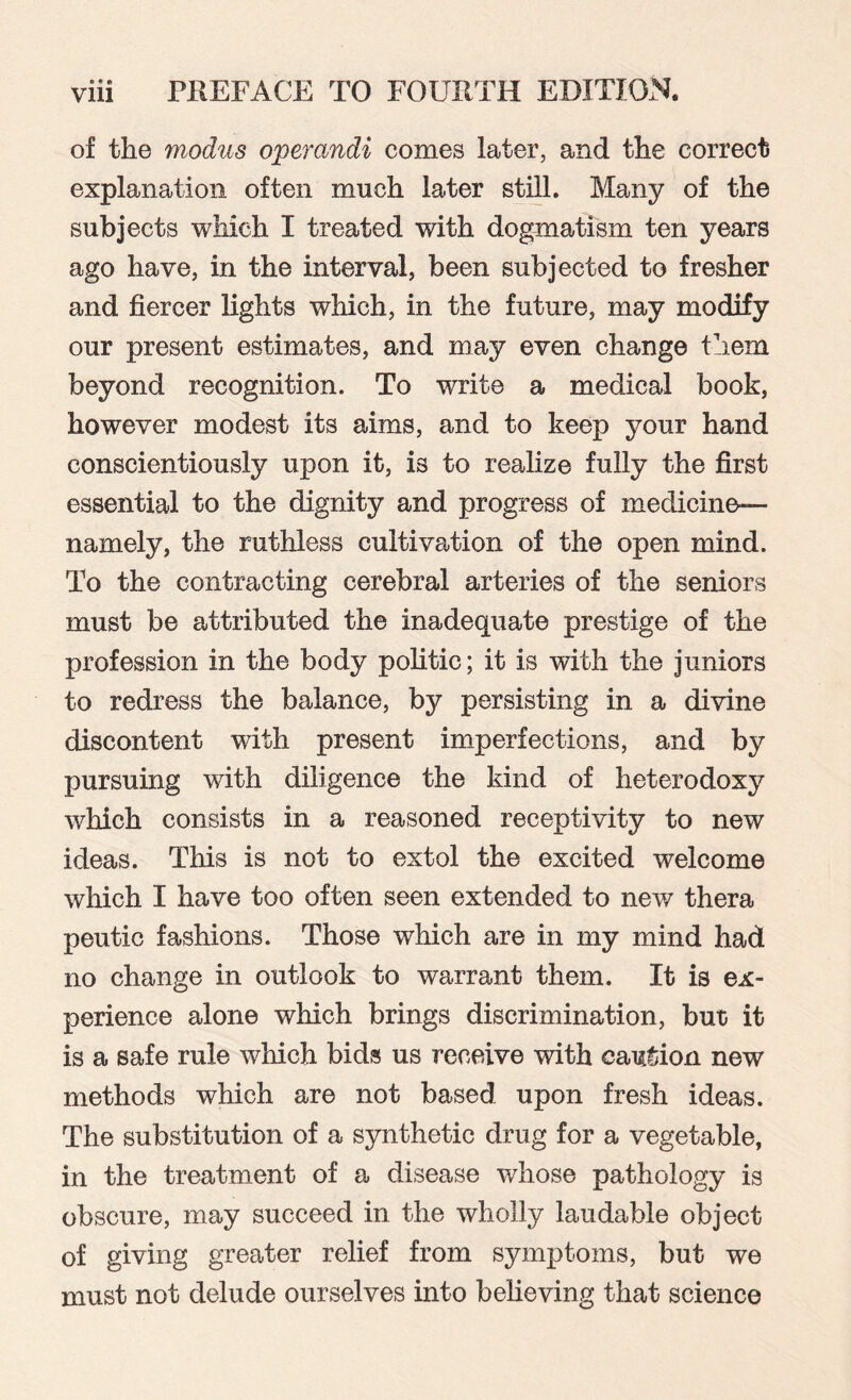 of the modus operandi comes later, and the correct explanation often much later still. Many of the subjects which I treated with dogmatism ten years ago have, in the interval, been subjected to fresher and fiercer lights which, in the future, may modify our present estimates, and may even change them beyond recognition. To write a medical book, however modest its aims, and to keep your hand conscientiously upon it, is to realize fully the first essential to the dignity and progress of medicine— namely, the ruthless cultivation of the open mind. To the contracting cerebral arteries of the seniors must be attributed the inadequate prestige of the profession in the body politic; it is with the juniors to redress the balance, by persisting in a divine discontent with present imperfections, and by pursuing with diligence the kind of heterodoxy which consists in a reasoned receptivity to new ideas. This is not to extol the excited welcome which I have too often seen extended to new thera peutic fashions. Those which are in my mind had no change in outlook to warrant them. It is ex¬ perience alone which brings discrimination, but) it is a safe rule which bids us receive with caution new methods which are not based upon fresh ideas. The substitution of a synthetic drug for a vegetable, in the treatment of a disease whose pathology is obscure, may succeed in the wholly laudable object of giving greater relief from symptoms, but we must not delude ourselves into believing that science
