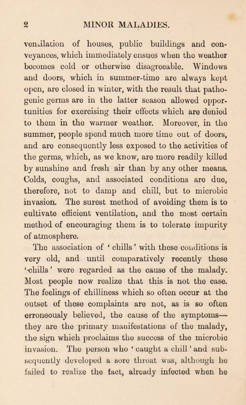 ventilation of bouses, public buildings and con¬ veyances, which immediately ensues when the weather becomes cold or otherwise disagreeable. Windows and doors, which in summer-time are always kept open, are closed in winter, with the result that patho¬ genic germs are in the latter season allowed oppor¬ tunities for exercising their effects which are denied to them in the warmer weather. Moreover, in the summer, people spend much more time out of doors, and are consequently less exposed to the activities of the germs, which, as we know, are more readily killed by sunshine and fresh air than by any other means. Colds, coughs, and associated conditions are due, therefore, not to damp and chill, but to microbie invasion. The surest method of avoiding them is to cultivate efficient ventilation, and the most certain method of encouraging them is to tolerate impurity of atmosphere. The association of ‘ chills ’ with these conditions is very old, and until comparatively recently these ‘-chills * were regarded as the cause of the malady. Most people now realize that this is not the case. The feelings of chilliness which so often occur at the outset of these complaints are not, as is so often erroneously believed, the cause of the symptoms— they are the primary manifestations of the malady, the sign which proclaims the success of the microbie invasion. The person who ‘ caught a chill ’ and sub¬ sequently developed a sore throat was, although he failed to realize the fact, already infected when he