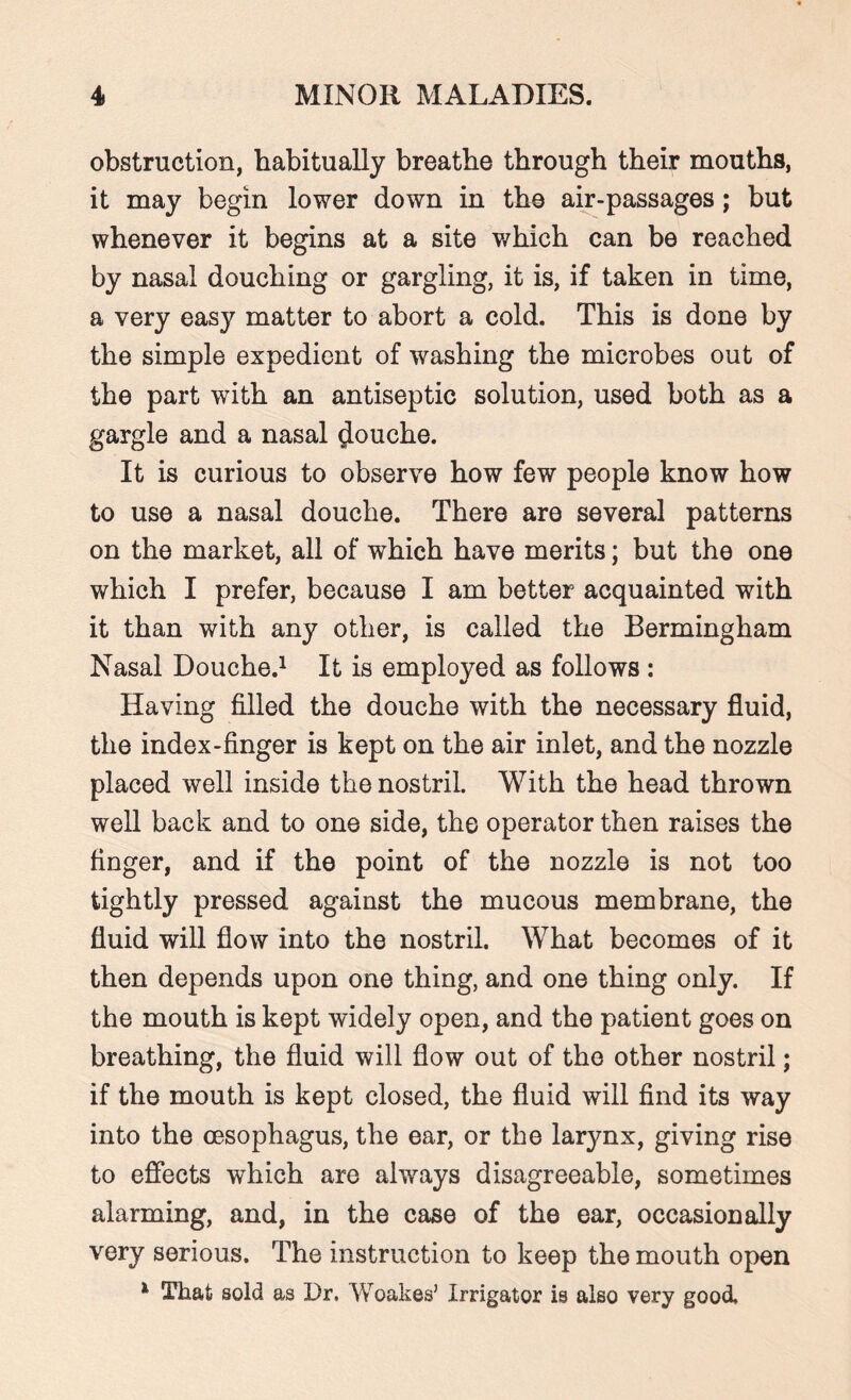 obstruction, habitually breathe through their mouths, it may begin lower down in the air-passages; but whenever it begins at a site which can be reached by nasal douching or gargling, it is, if taken in time, a very easy matter to abort a cold. This is done by the simple expedient of washing the microbes out of the part with an antiseptic solution, used both as a gargle and a nasal louche. It is curious to observe how few people know how to use a nasal douche. There are several patterns on the market, all of which have merits; but the one which I prefer, because I am better acquainted with it than with any other, is called the Bermingham Nasal Douche.1 It is employed as follows : Having filled the douche with the necessary fluid, the index-finger is kept on the air inlet, and the nozzle placed well inside the nostril. With the head thrown well back and to one side, the operator then raises the finger, and if the point of the nozzle is not too tightly pressed against the mucous membrane, the fluid will flow into the nostril. What becomes of it then depends upon one thing, and one thing only. If the mouth is kept widely open, and the patient goes on breathing, the fluid will flow out of the other nostril; if the mouth is kept closed, the fluid will find its way into the oesophagus, the ear, or the larynx, giving rise to effects which are always disagreeable, sometimes alarming, and, in the case of the ear, occasionally very serious. The instruction to keep the mouth open 1 That sold as Dr. Woakes’ Irrigator is also very good.