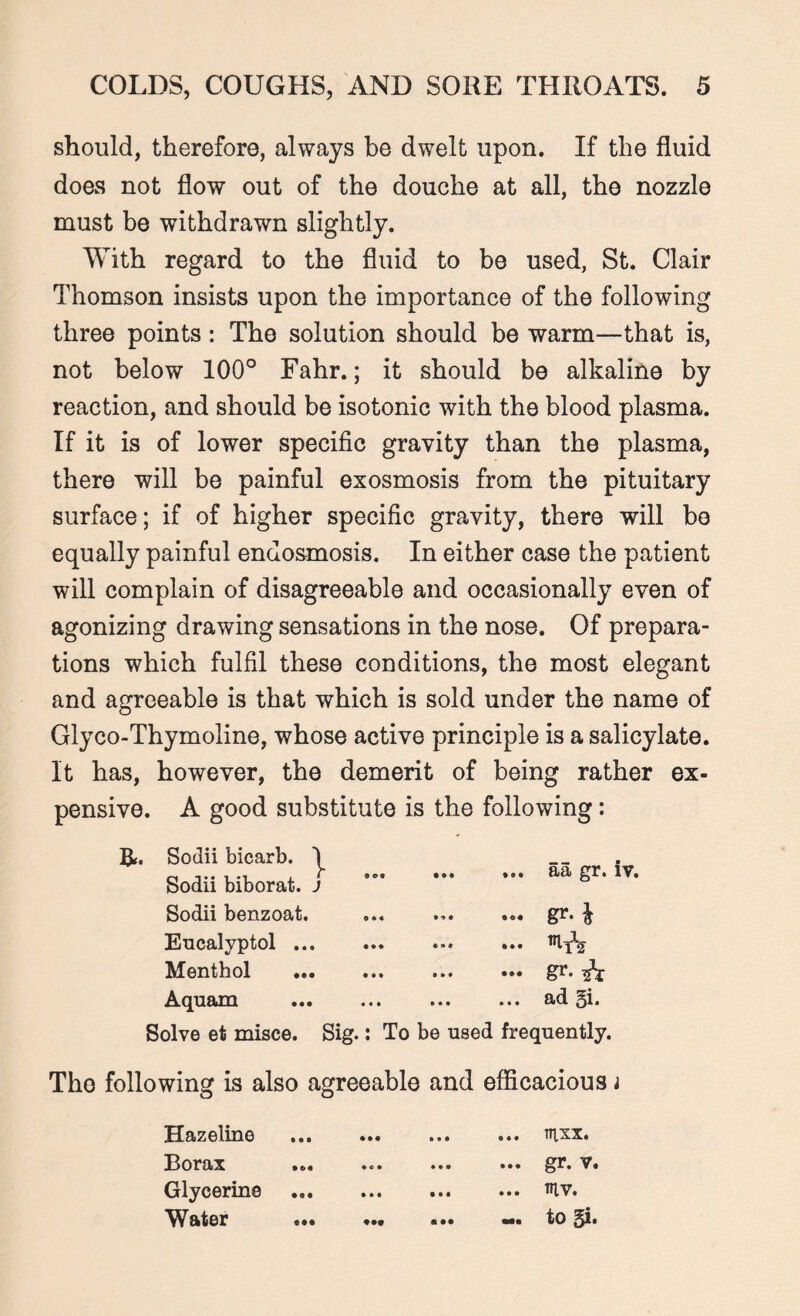 should, therefore, always be dwelt upon. If the fluid does not flow out of the douche at all, the nozzle must be withdrawn slightly. With regard to the fluid to be used, St. Clair Thomson insists upon the importance of the following three points: The solution should be warm—that is, not below 100° Fahr.; it should be alkaline by reaction, and should be isotonic with the blood plasma. If it is of lower specific gravity than the plasma, there will be painful exosmosis from the pituitary surface; if of higher specific gravity, there will bo equally painful endosmosis. In either case the patient will complain of disagreeable and occasionally even of agonizing drawing sensations in the nose. Of prepara¬ tions which fulfil these conditions, the most elegant and agreeable is that which is sold under the name of Glyco-Thymoline, whose active principle is a salicylate. It has, however, the demerit of being rather ex¬ pensive. A good substitute is the following: ft. Sodii bicarb. 1 Sodii biborat. J Sodii benzoat. Eucalyptol ... Menthol ... Aquam ... aa gr. iv. ... gr. $ ... ••• gr- A ... ad gi. Solve et misce. Sig.: To be used frequently. Tho following is also agreeable and efficacious i Hazeline Borax Glycerine Water • • • • • • ... TTLXX. ... gr. v. ... ntv. -. to gi. e««