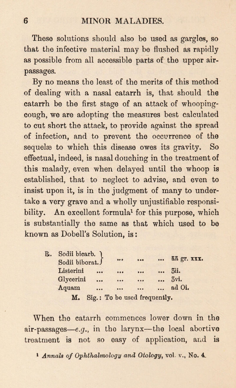These solutions should also be used as gargles, so that the infective material may be flushed as rapidly as possible from all accessible parts of the upper air- passages. By no means the least of the merits of this method of dealing with a nasal catarrh is, that should the catarrh be the first stage of an attack of whooping- cough, we are adopting the measures best calculated to cut short the attack, to provide against the spread of infection, and to prevent the occurrence of the sequelae to which this disease owes its gravity. So effectual, indeed, is nasal douching in the treatment of this malady, even when delayed until the whoop is established, that to neglect to advise, and even to insist upon it, is in the judgment of many to under¬ take a very grave and a wholly unjustifiable responsi¬ bility. An excellent formula1 for this purpose, which is substantially the same as that which used to be known as Dobell’s Solution, is: Bt. Sodii bicarb. \ Sodii biborat.J Listerini Glycerini Aquam M. Sig.: To be used frequently. When the catarrh commences lower down in the air-passages—e.g., in the larynx—the local abortive treatment is not so easy of application, and is ... 5a gr. xxx. ... 5ii. ... 3vi. ... ad Oi. 1 Annals of Ophthalmology and Otology, vol. v., No. 4.