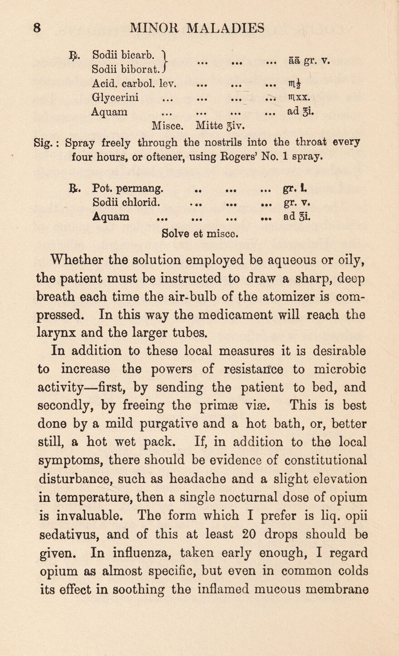 R. Sodii bicarb. I -- _ r V ... ... ... aa gr. v. Sodii biborat.J Acid, carbol. lev. ... ... ... Glycerini ... ... ... fllxx. Aquam .ad §i. Misce. Mitte 5iv. Sig.: Spray freely through the nostrils into the throat every four hours, or oftener, using Rogers’ No. 1 spray. R. Pot. permang. .gr. i. Sodii chlorid. .gr. v. Aquam . ad §i. Solve et misco. Whether the solution employed be aqueous or oily, the patient must be instructed to draw a sharp, deep breath each time the air-bulb of the atomizer is com¬ pressed. In this way the medicament will reach the larynx and the larger tubes. In addition to these local measures it is desirable to increase the powers of resistance to microbic activity—first, by sending the patient to bed, and secondly, by freeing the primse vise. This is best done by a mild purgative and a hot bath, or, better still, a hot wet pack. If, in addition to the local symptoms, there should be evidence of constitutional disturbance, such as headache and a slight elevation in temperature, then a single nocturnal dose of opium is invaluable. The form which I prefer is liq. opii sedativus, and of this at least 20 drops should be given. In influenza, taken early enough, I regard opium as almost specific, but even in common colds its effect in soothing the inflamed mucous membrane