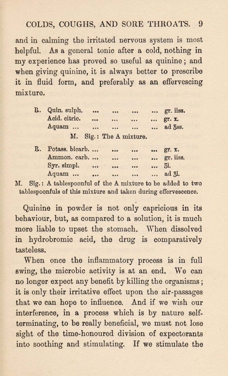 and in calming the irritated nervous system is most helpful. As a general tonic after a cold, nothing in my experience has proved so useful as quinine; and when giving quinine, it is always better to prescribe it in fluid form, and preferably as an effervescing mixture. Quin, sulph. • • • »•« ••• gr. iiss. Acid, citrio. • • • MS • • • gr. x. Aquam. M. Sig.: • • • ••• ••• The A mixture. ad gss. R. Potass, bicarb. ... • •• ••• gr. x. Ammon, carb. ... • • • • • • • » • gr. iiss. Syr. simpl. • • • • •• • • • • •*—» to Aquam. • • • • • • I 1 t ad gi. M. Sig.: A tablespoonful of the A mixture to be added to two tablespoonfuls of this mixture and taken during effervescence. A Quinine in powder is not only capricious in its behaviour, but, as compared to a solution, it is much more liable to upset the stomach. When dissolved in hydrobromic acid, the drug is comparatively tasteless. When once the inflammatory process is in full swing, the microbic activity is at an end. We can no longer expect any benefit by killing the organisms; it is only their irritative effect upon the air-passages that wo can hope to influence. And if we wish our interference, in a process which is by nature self¬ terminating, to be really beneficial, we must not lose sight of the time-honoured division of expectorants into soothing and stimulating. If we stimulate the