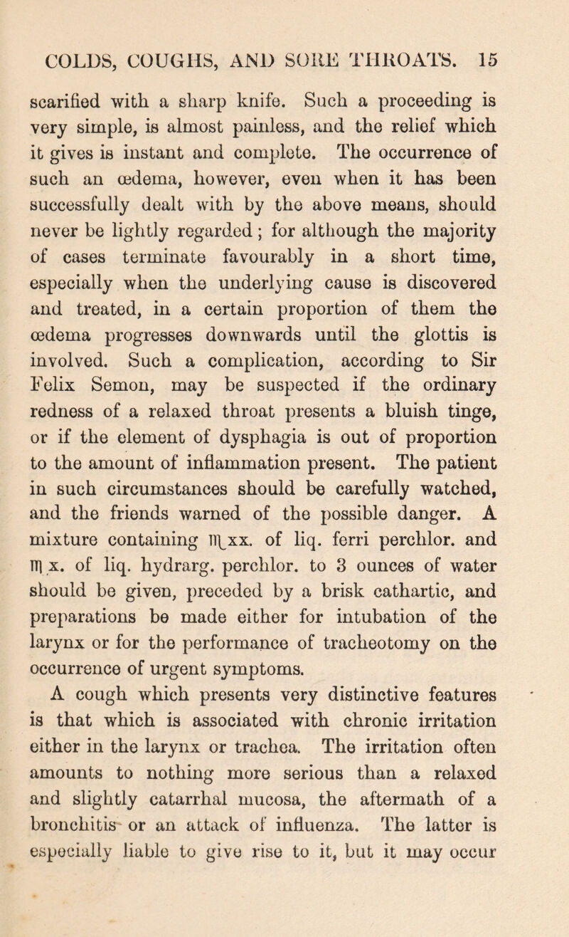 scarified with a sharp knife. Such a proceeding is very simple, is almost painless, and the relief which it gives is instant and complete. The occurrence of such an oedema, however, even when it has been successfully dealt with by the above means, should never be lightly regarded; for although the majority of cases terminate favourably in a short time, especially when the underlying cause is discovered and treated, in a certain proportion of them the oedema progresses downwards until the glottis is involved. Such a complication, according to Sir Felix Semon, may be suspected if the ordinary redness of a relaxed throat presents a bluish tinge, or if the element of dysphagia is out of proportion to the amount of inflammation present. The patient in such circumstances should be carefully watched, and the friends warned of the possible danger. A mixture containing U\_xx. of liq. ferri perchlor. and TT1 x. of liq. hydrarg. perchlor. to 3 ounces of water should be given, preceded by a brisk cathartic, and preparations be made either for intubation of the larynx or for the performance of tracheotomy on the occurrence of urgent symptoms. A cough which presents very distinctive features is that which is associated with chronic irritation either in the larynx or trachea. The irritation often amounts to nothing more serious than a relaxed and slightly catarrhal mucosa, the aftermath of a bronchitis or an attack of influenza. The latter is especially liable to give rise to it, but it may occur