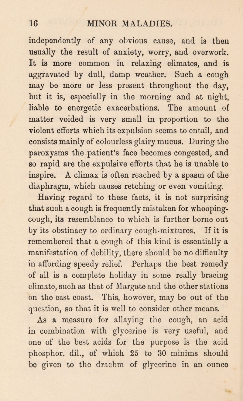 independently of any obvious cause, and is then usually the result of anxiety, worry, and overwork. It is more common in relaxing climates, and is aggravated by dull, damp weather. Such a cough may be more or less present throughout the day, but it is, especially in the morning and at night, liable to energetic exacerbations. The amount of matter voided is very small in proportion to the violent efforts which its expulsion seems to entail, and consists mainly of colourless glairy mucus. During the paroxysms the patient’s face becomes congested, and so rapid are the expulsive efforts that he is unable to inspire. A climax is often reached by a spasm of the diaphragm, which causes retching or even vomiting. Having regard to these facts, it is not surprising that such a cough is frequently mistaken for whooping- cough, its resemblance to which is further borne out by its obstinacy to ordinary cough-mixtures. If it is remembered that a cough of this kind is essentially a manifestation of debility, there should be no difficulty in affording speedy relief. Perhaps the best remedy of all is a complete holiday in some really bracing climate, such as that of Margate and the other stations on the east coast. This, however, may be out of the question, so that it is well to consider other means. As a measure for allaying the cough, an acid in combination with glycerine is very useful, and one of the best acids for the purpose is the acid phosphor, dil., of which 25 to 30 minims should be given to the drachm of glycerine in an ounce