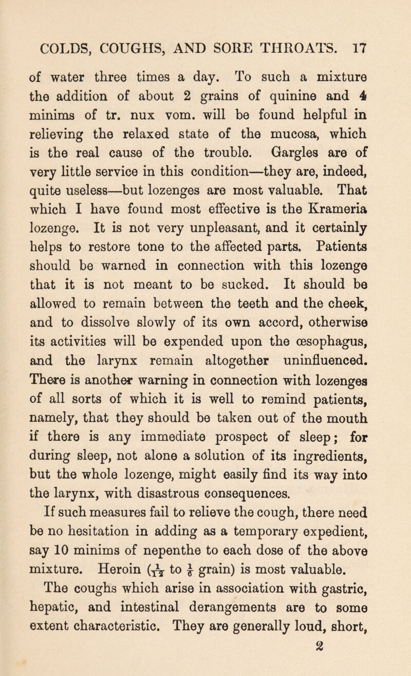 of water three times a day. To such a mixture the addition of about 2 grains of quinine and 4 minims of tr. nux vom. will be found helpful in relieving the relaxed state of the mucosa, which is the real cause of the trouble. Gargles are of very little service in this condition—they are, indeed, quite useless—but lozenges are most valuable. That which I have found most effective is the Krameria lozenge. It is not very unpleasant, and it certainly helps to restore tone to the affected parts. Patients should be warned in connection with this lozenge that it is not meant to be sucked. It should be allowed to remain between the teeth and the cheek, and to dissolve slowly of its own accord, otherwise its activities will be expended upon the oesophagus, and the larynx remain altogether uninfluenced. There is another warning in connection with lozenges of all sorts of which it is well to remind patients, namely, that they should be taken out of the mouth if there is any immediate prospect of sleep; for during sleep, not alone a solution of its ingredients, but the whole lozenge, might easily find its way into the larynx, with disastrous consequences. If such measures fail to relieve the cough, there need be no hesitation in adding as a temporary expedient, say 10 minims of nepenthe to each dose of the above mixture. Heroin (tj to £ grain) is most valuable. The coughs which arise in association with gastric, hepatic, and intestinal derangements are to some extent characteristic. They are generally loud, short, 2