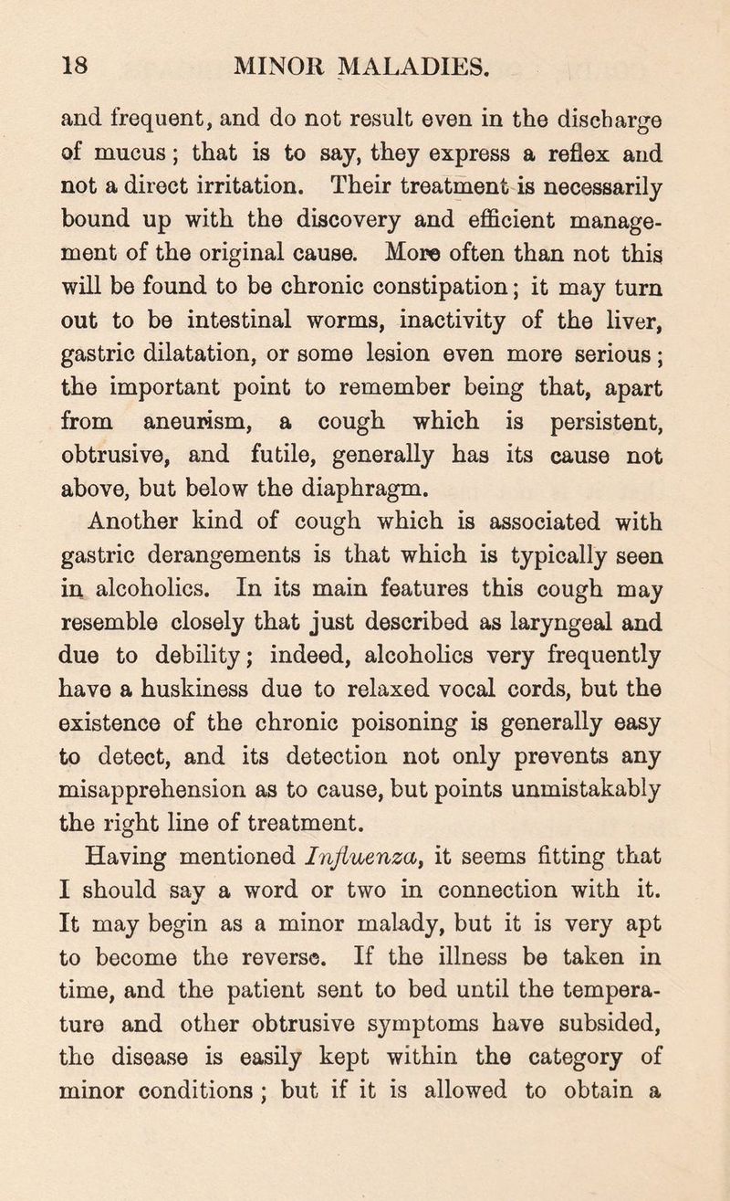 and frequent, and do not result even in the discharge of mucus; that is to say, they express a reflex and not a direct irritation. Their treatment is necessarily bound up with the discovery and efficient manage¬ ment of the original cause. More often than not this will be found to be chronic constipation; it may turn out to be intestinal worms, inactivity of the liver, gastric dilatation, or some lesion even more serious; the important point to remember being that, apart from aneurism, a cough which is persistent, obtrusive, and futile, generally has its cause not above, but below the diaphragm. Another kind of cough which is associated with gastric derangements is that which is typically seen in alcoholics. In its main features this cough may resemble closely that just described as laryngeal and due to debility; indeed, alcoholics very frequently have a huskiness due to relaxed vocal cords, but the existence of the chronic poisoning is generally easy to detect, and its detection not only prevents any misapprehension as to cause, but points unmistakably the right line of treatment. Having mentioned Influenza, it seems fitting that I should say a word or two in connection with it. It may begin as a minor malady, but it is very apt to become the reverse. If the illness be taken in time, and the patient sent to bed until the tempera¬ ture and other obtrusive symptoms have subsided, the disease is easily kept within the category of minor conditions ; but if it is allowed to obtain a