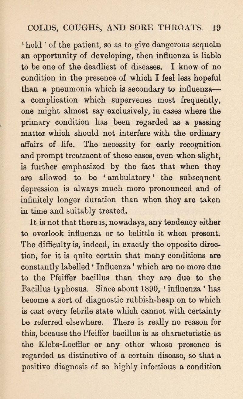 ' hold ’ of the patient, so as to give dangerous sequelae an opportunity of developing, then influenza is liable to be one of the deadliest of diseases. I know of no condition in the presence of which I feel less hopeful than a pneumonia which is secondary to influenza— a complication which supervenes most frequently, one might almost say exclusively, in cases where the primary condition has been regarded as a passing matter which should not interfere with the ordinary affairs of life. The necessity for early recognition and prompt treatment of these cases, even when slight, is further emphasized by the fact that when they are allowed to be 1 ambulatory ' the subsequent depression is always much more pronounced and of infinitely longer duration than when they are taken in time and suitably treated. It is not that there is, nowadays, any tendency either to overlook influenza or to belittle it when present. The difficulty is, indeed, in exactly the opposite direc¬ tion, for it is quite certain that many conditions are constantly labelled ‘ Influenza ’ which are no more due to the Pfeiffer bacillus than they are due to the Bacillus typhosus. Since about 1890, * influenza * has become a sort of diagnostic rubbish-heap on to which is cast every febrile state which cannot with certainty be referred elsewhere. There is really no reason for this, because the Pfeiffer bacillus is as characteristic as the Klebs-Loeffler or any other whose presence is regarded as distinctive of a certain disease, so that a positive diagnosis of so highly infectious a condition