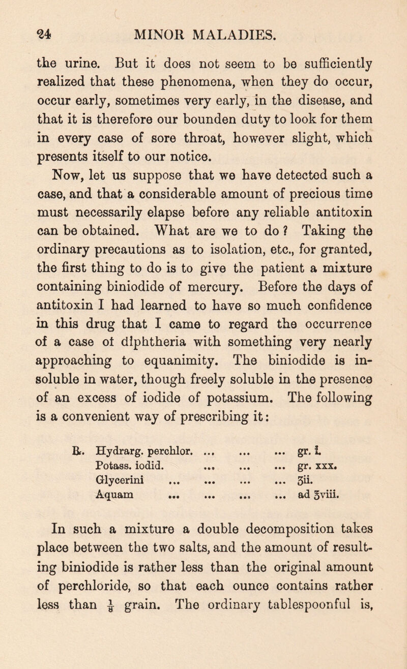 c 24 MINOR MALADIES. the urine. But it does not seem to be sufficiently realized that these phenomena, when they do occur, occur early, sometimes very early, in the disease, and that it is therefore our bounden duty to look for them in every case of sore throat, however slight, which presents itself to our notice. Now, let us suppose that we have detected such a case, and that a considerable amount of precious time must necessarily elapse before any reliable antitoxin can be obtained. What are we to do ? Taking the ordinary precautions as to isolation, etc., for granted, the first thing to do is to give the patient a mixture containing biniodide of mercury. Before the days of antitoxin I had learned to have so much confidence in this drug that I came to regard the occurrence of a case ot diphtheria with something very nearly approaching to equanimity. The biniodide is in¬ soluble in water, though freely soluble in the presence of an excess of iodide of potassium. The following is a convenient way of prescribing it: R. Hydrarg. perchlor. ... Potass, iodid. Glycerini . Aquam ••• • •• ... gr. I ... gr. xxx. ... 3ii. ... ad 5viii. In such a mixture a double decomposition takes place between the two salts, and the amount of result¬ ing biniodide is rather less than the original amount of perchloride, so that each ounce contains rather less than ^ grain. The ordinary tablespoonful is,