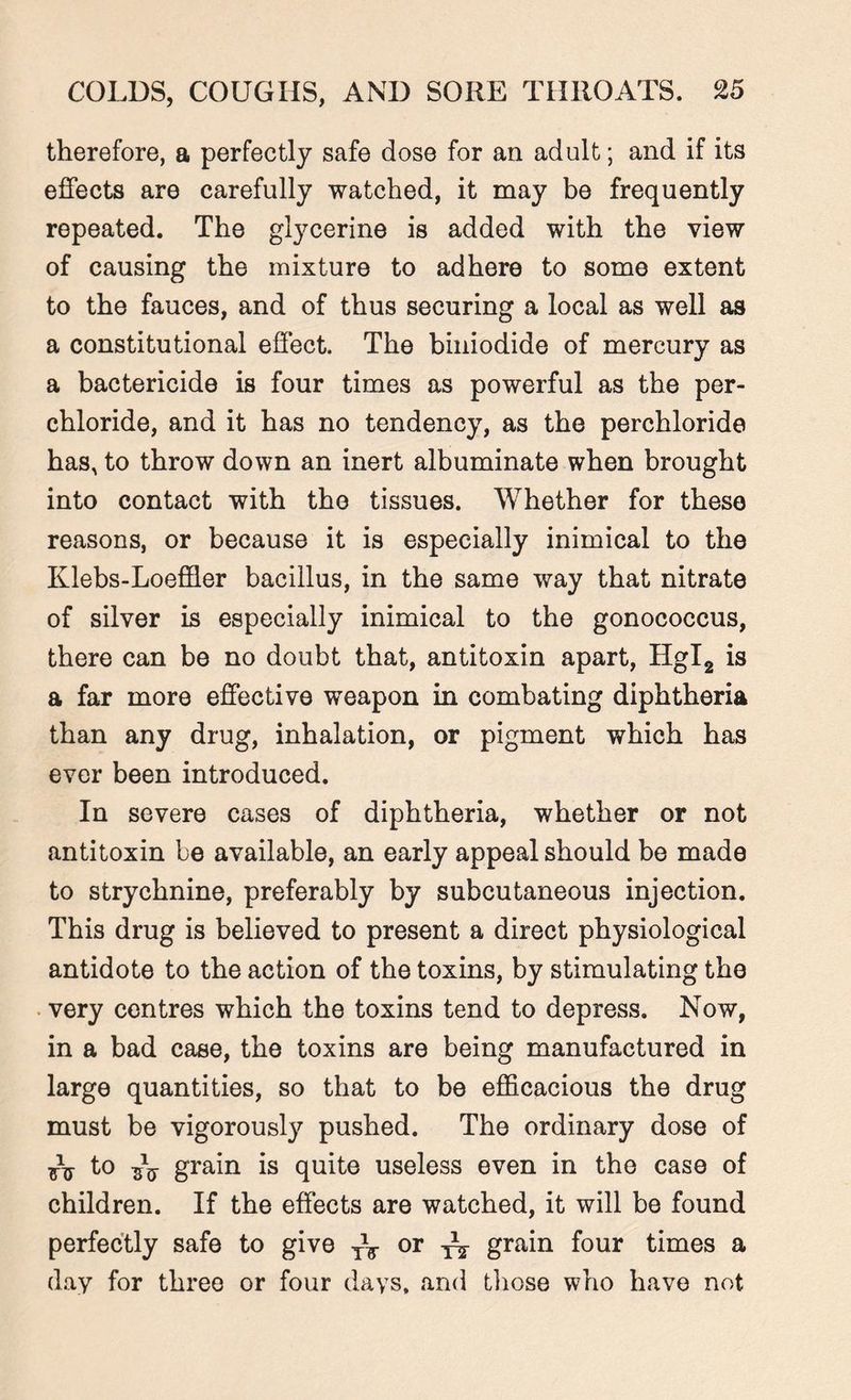 therefore, a perfectly safe dose for an adult; and if its effects are carefully watched, it may be frequently repeated. The glycerine is added with the view of causing the mixture to adhere to some extent to the fauces, and of thus securing a local as well as a constitutional effect. The biuiodide of mercury as a bactericide is four times as powerful as the per- chloride, and it has no tendency, as the perchloride has, to throw down an inert albuminate when brought into contact with the tissues. Whether for these reasons, or because it is especially inimical to the Klebs-Loeffler bacillus, in the same way that nitrate of silver is especially inimical to the gonococcus, there can be no doubt that, antitoxin apart, Hgl2 is a far more effective weapon in combating diphtheria than any drug, inhalation, or pigment which has ever been introduced. In severe cases of diphtheria, whether or not antitoxin be available, an early appeal should be made to strychnine, preferably by subcutaneous injection. This drug is believed to present a direct physiological antidote to the action of the toxins, by stimulating the very centres which the toxins tend to depress. Now, in a bad case, the toxins are being manufactured in large quantities, so that to be efficacious the drug must be vigorously pushed. The ordinary dose of tu t° sV g'rain is quite useless even in the case of children. If the effects are watched, it will be found perfectly safe to give T\ or grain four times a day for three or four days, and those who have not