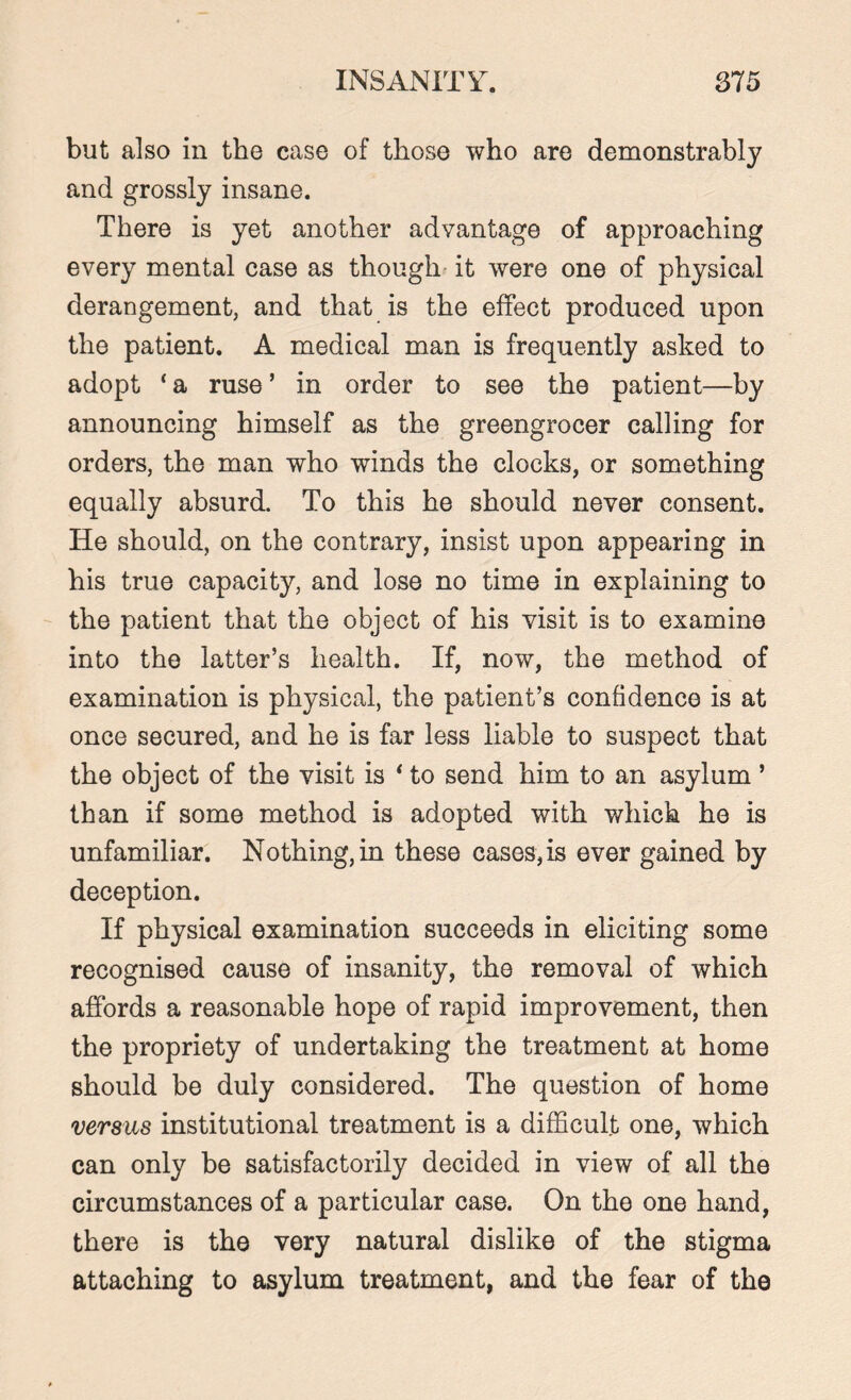 but also in the ease of those who are demonstrably and grossly insane. There is yet another advantage of approaching every mental case as though it were one of physical derangement, and that is the effect produced upon the patient. A medical man is frequently asked to adopt * a ruse ’ in order to see the patient—by announcing himself as the greengrocer calling for orders, the man who winds the clocks, or something equally absurd. To this he should never consent. He should, on the contrary, insist upon appearing in his true capacity, and lose no time in explaining to the patient that the object of his visit is to examine into the latter’s health. If, now, the method of examination is physical, the patient’s confidence is at once secured, and he is far less liable to suspect that the object of the visit is * to send him to an asylum ’ than if some method is adopted with which he is unfamiliar. Nothing, in these cases, is ever gained by deception. If physical examination succeeds in eliciting some recognised cause of insanity, the removal of which affords a reasonable hope of rapid improvement, then the propriety of undertaking the treatment at home should be duly considered. The question of home versus institutional treatment is a difficult one, which can only be satisfactorily decided in view of all the circumstances of a particular case. On the one hand, there is the very natural dislike of the stigma attaching to asylum treatment, and the fear of the