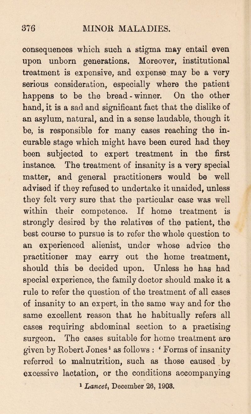 consequences which such a stigma may entail even upon unborn generations. Moreover, institutional treatment is expensive, and expense may be a very serious consideration, especially where the patient happens to be the bread-winner. On the other hand, it is a sad and significant fact that the dislike of an asylum, natural, and in a sense laudable, though it be, is responsible for many cases reaching the in¬ curable stage which might have been cured had they been subjected to expert treatment in the first instance. The treatment of insanity is a very special matter, and general practitioners would be well advised if they refused to undertake it unaided, unless they felt very sure that the particular case was well within their competence. If home treatment is strongly desired by the relatives of the patient, the best course to pursue is to refer the whole question to an experienced alienist, under whose advice the practitioner may carry out the home treatment, should this be decided upon. Unless he has had special experience, the family doctor should make it a rule to refer the question of the treatment of all cases of insanity to an expert, in the same way and for the same excellent reason that he habitually refers all cases requiring abdominal section to a practising surgeon. The cases suitable for home treatment are given by Robert Jones1 as follows : * Forms of insanity referred to malnutrition, such as those caused by excessive lactation, or the conditions accompanying 1 Lancett December 26, 1903.
