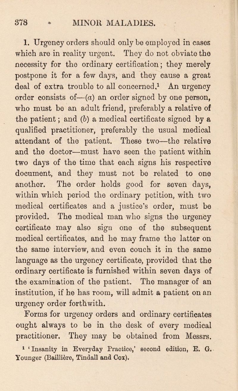 1. Urgency orders should only be employed in cases which are in reality urgent. They do not obviate the necessity for the ordinary certification; they merely postpone it for a few days, and they cause a great deal of extra trouble to all concerned.1 An urgency order consists of—(a) an order signed by one person, who must be an adult friend, preferably a relative of the patient; and (b) a medical certificate signed by a qualified practitioner, preferably the usual medical attendant of the patient. These two—the relative and the doctor—must have seen the patient within two days of the time that each signs his respective document, and they must not be related to one another. The order holds good for seven days, within which period the ordinary petition, with two medical certificates and a justice’s order, must be provided. The medical man who signs the urgency certificate may also sign one of the subsequent medical certificates, and he may frame the latter on the same interview, and even couch it in the same language as the urgency certificate, provided that the ordinary certificate is furnished within seven days of the examination of the patient. The manager of an institution, if he has room, will admit a patient on an urgency order forthwith. Forms for urgency orders and ordinary certificates ought always to be in the desk of every medical practitioner. They may be obtained from Messrs. 1 * Insanity in Everyday Practice,’ second edition, E. G. Younger (Bailliere, Tindall and Cox).