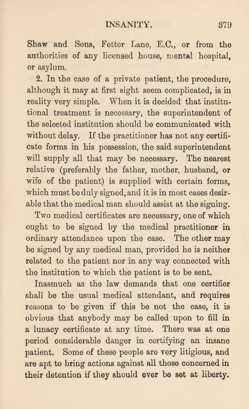 Shaw and Sons, Fetter Lane, E.C., or from the authorities of any licensed house, mental hospital, or asylum. 2. In the case of a private patient, the procedure, although it may at first sight seem complicated, is in reality very simple. When it is decided that institu¬ tional treatment is necessary, the superintendent of the selected institution should be communicated with without delay. If the practitioner has not any certifi¬ cate forms in his possession, the said superintendent will supply all that may be necessary. The nearest relative (preferably the father, mother, husband, or wife of the patient) is supplied with certain forms, which must be duly signed, and it is in most cases desir¬ able that the medical man should assist at the signing. Two medical certificates are necessary, one of which ought to be signed by the medical practitioner in ordinary attendance upon the case. The other may be signed by any medical man, provided he is neither related to the patient nor in any way connected with the institution to which the patient is to be sent. Inasmuch as the law demands that one certifier shall be the usual medical attendant, and requires reasons to be given if this be not the case, it is obvious that anybody may be called upon to fill in a lunacy certificate at any time. There was at one period considerable danger in certifying an insane patient. Some of these people are very litigious, and are apt to bring actions against all those concerned in their detention if they should ever be set at liberty.