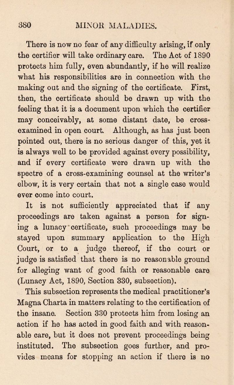 There is now no fear of any difficulty arising, if only the certifier will take ordinary care. The Act of 1890 protects him fully, even abundantly, if he will realize what his responsibilities are in connection with the making out and the signing of the certificate. First, then, the certificate should be drawn up with the feeling that it is a document upon which the certifier may conceivably, at some distant date, be cross- examined in open court Although, as has just been pointed out, there is no serious danger of this, yet it is always well to be provided against every possibility, and if every certificate were drawn up with the spectre of a cross-examining counsel at the writer’s elbow, it is very certain that not a single case would ever come into court. It is not sufficiently appreciated that if any proceedings are taken against a person for sign¬ ing a lunacy* certificate, such proceedings may be stayed upon summary application to the High Court, or to a judge thereof, if the court or judge is satisfied that there is no reasonable ground for alleging want of good faith or reasonable care (Lunacy Act, 1890, Section 330, subsection). This subsection represents the medical practitioner’s Magna Charta in matters relating to the certification of the insane. Section 330 protects him from losing an action if he has acted in good faith and with reason¬ able care, but it does not prevent proceedings being instituted. The subsection goes further, and pro¬ vides means for stopping an action if there is no