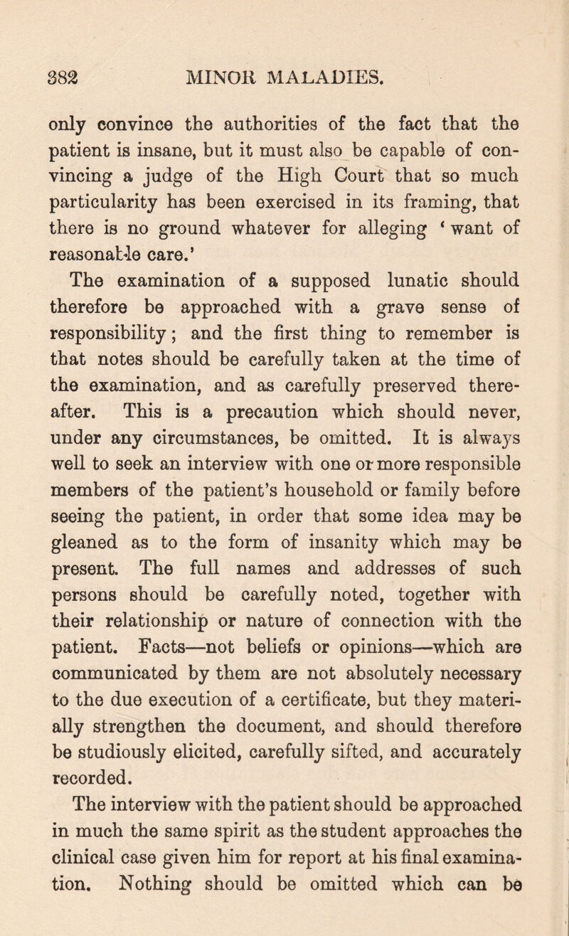 only convince the authorities of the fact that the patient is insane, but it must also be capable of con¬ vincing a judge of the High Court that so much particularity has been exercised in its framing, that there is no ground whatever for alleging * want of reasonable care.’ The examination of a supposed lunatic should therefore be approached with a grave sense of responsibility; and the first thing to remember is that notes should be carefully taken at the time of the examination, and as carefully preserved there¬ after. This is a precaution which should never, under any circumstances, be omitted. It is always well to seek an interview with one or more responsible members of the patient’s household or family before seeing the patient, in order that some idea may be gleaned as to the form of insanity which may be present. The full names and addresses of such persons should be carefully noted, together with their relationship or nature of connection with the patient. Facts—not beliefs or opinions—-which are communicated by them are not absolutely necessary to the due execution of a certificate, but they materi¬ ally strengthen the document, and should therefore be studiously elicited, carefully sifted, and accurately recorded. The interview with the patient should be approached in much the same spirit as the student approaches the clinical case given him for report at his final examina¬ tion. Nothing should be omitted which can be