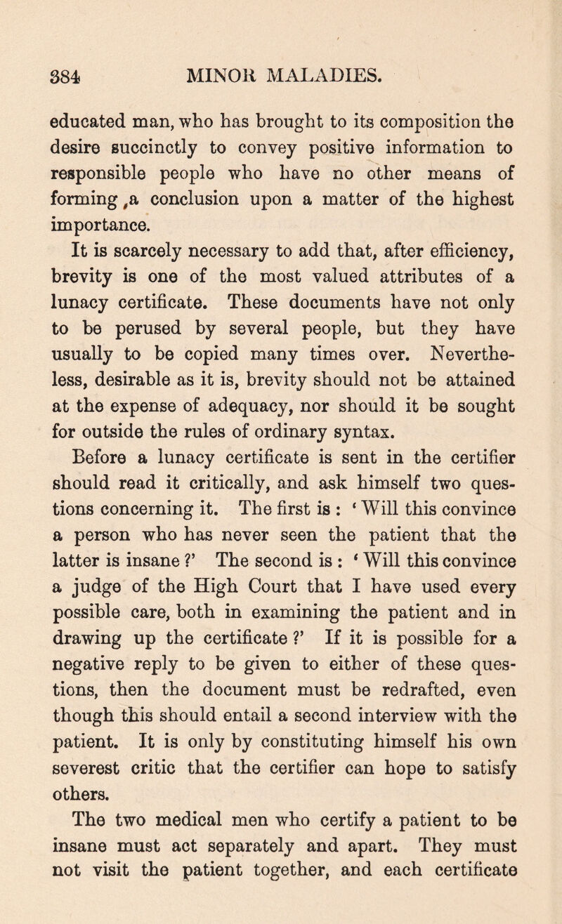 educated man, who has brought to its composition the desire succinctly to convey positive information to responsible people who have no other means of forming #a conclusion upon a matter of the highest importance. It is scarcely necessary to add that, after efficiency, brevity is one of the most valued attributes of a lunacy certificate. These documents have not only to be perused by several people, but they have usually to be copied many times over. Neverthe¬ less, desirable as it is, brevity should not be attained at the expense of adequacy, nor should it be sought for outside the rules of ordinary syntax. Before a lunacy certificate is sent in the certifier should read it critically, and ask himself two ques¬ tions concerning it. The first is : ‘ Will this convince a person who has never seen the patient that the latter is insane V The second is : ‘Will this convince a judge of the High Court that I have used every possible care, both in examining the patient and in drawing up the certificate V If it is possible for a negative reply to be given to either of these ques¬ tions, then the document must be redrafted, even though this should entail a second interview with the patient. It is only by constituting himself his own severest critic that the certifier can hope to satisfy others. The two medical men who certify a patient to be insane must act separately and apart. They must not visit the patient together, and each certificate